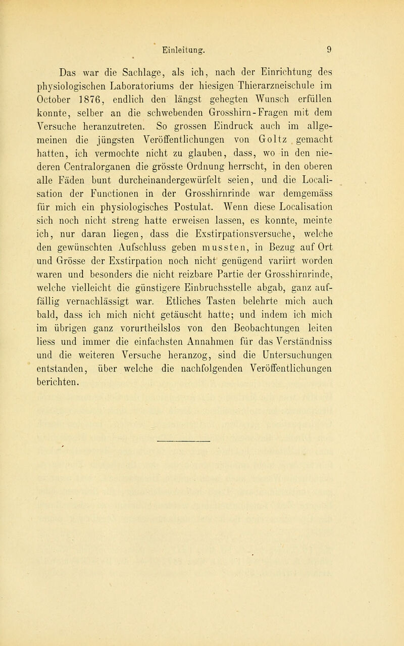 Das war die Sachlage, als ich, nach der Einrichtung des physiologischen Laboratoriums der hiesigen Thierarzneischule im October 1876, endlich den längst gehegten Wunsch erfüllen konnte, selber an die schwebenden Grosshirn-Fragen mit dem Versuche heranzutreten. So grossen Eindruck auch im allge- meinen die jüngsten Veröffentlichungen von Goltz gemacht hatten, ich vermochte nicht zu glauben, dass, wo in den nie- deren Centralorganen die grösste Ordnung herrscht, in den oberen alle Fäden bunt durcheinandergewürfelt seien, und die Locali- sation der Functionen in der Grosshirnrinde war demgemäss für mich ein physiologisches Postulat, Wenn diese Localisation sich noch nicht streng hatte erweisen lassen, es konnte, meinte ich, nur daran liegen, dass die Exstirpationsversuche, welche den gewünschten Aufschluss geben mussten, in Bezug auf Ort und Grösse der Exstirpation noch nicht genügend variirt worden waren und besonders die nicht reizbare Partie der Grosshirnrinde, welche vielleicht die günstigere Einbruchsstelle abgab, ganz auf- fällig vernachlässigt war. Etliches Tasten belehrte mich auch bald, dass ich mich nicht getäuscht hatte; und indem ich mich im übrigen ganz vorurtheilslos von den Beobachtungen leiten liess und immer die einfachsten Annahmen für das Verständniss und die weiteren Versuche heranzog, sind die Untersuchungen entstanden, über welche die nachfolgenden Veröffentlichungen berichten.