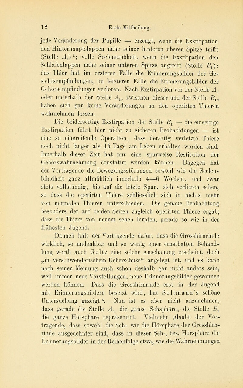 jede Veränderung der Pupille — erzeugt, wenn die Exstirpation den Hinterhauptslappen nahe seiner hinteren oberen Spitze trifft (Stelle Ai) ^; volle Seelentaubheit, wenn die Exstirpation den Schläfenlappen nahe seiner unteren Spitze angreift (Stelle B^): das Thier hat im ersteren Falle die Erinnerungsbilder der Ge- sichtsempfindungen, im letzteren Falle die Erinnerungsbilder der Gehörsempfindungen verloren. Nach Exstirpation vor der Stelle A^ oder unterhalb der Stelle A^, zwischen dieser und der Stelle ^i, haben sich gar keine Veränderungen an den operirten Thieren wahrnehmen lassen. Die beiderseitige Exstirpation der Stelle By — die einseitige Exstirpation führt hier nicht zu sicheren Beobachtungen — ist eine so eingreifende Operation, dass derartig verletzte Thiere noch nicht länger als 15 Tage am Leben erhalten worden sind. Innerhalb dieser Zeit hat nur eine spurweise Restitution der Gehörswahrnehmung constatirt werden können. Dagegen hat der Vortragende die Bewegungsstörungen sowohl wie die Seelen- blindheit ganz allmählich innerhalb 4—6 Wochen, und zwar stets vollständig, bis auf die letzte Spur, sich verlieren sehen, so dass die operirten Thiere schliesslich sich in nichts mehr von normalen Thieren unterschieden. Die genaue Beobachtung besonders der auf beiden Seiten zugleich operirten Thiere ergab, dass die Thiere von neuem sehen lernten, gerade so wie in der frühesten Jugend. Danach hält der Vortragende dafür, dass die Grosshirnrinde wirklich, so undenkbar und so wenig einer ernsthaften Behand- lung werth auch Goltz eine solche Anschauung erscheint, doch ,,in verschwenderischem Ueberschuss angelegt ist, und es kann nach seiner Meinung auch schon deshalb gar nicht anders sein, weil immer neue Vorstellungen, neue Erinnerungsbilder gewonnen werden können. Dass die Grosshirnrinde erst in der Jugend mit Erinnerungsbildern besetzt wird, hat Soltmann's schöne Untersuchung gezeigt ^. Nun ist es aber nicht anzunehmen, dass gerade die Stelle A^ die ganze Sehsphäre, die Stelle B^ die ganze Hörsphäre repräsentirt. Vielmehr glaubt der Vor- tragende, dass sowohl die Seh- wie die Hörsphäre der Grosshirn- rinde ausgedehnter sind, dass in dieser Seh-, bez. Hörsphäre die Erinnerungsbilder in der Reihenfolge etwa, wie die Wahrnehmungen