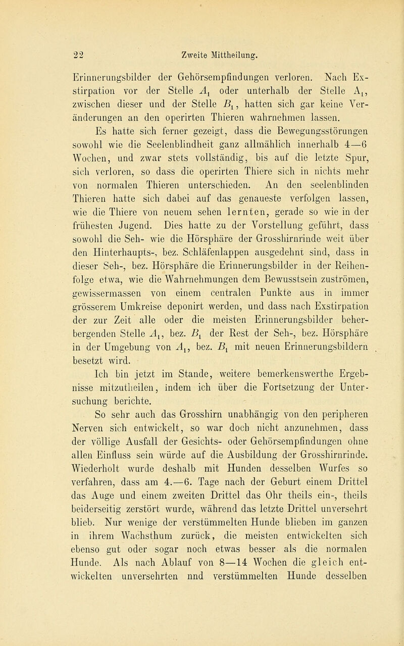 Erinnerungsbilder der Gehörsempfindungen verloren. Nach Ex- stirpation vor der Stelle A^ oder unterhalb der Stelle Aj, zwischen dieser und der Stelle B^, hatten sich gar keine Ver- änderungen an den operirten Thieren wahrnehmen lassen. Es hatte sich ferner gezeigt, dass die Bewegungsstörungen sowohl wie die Seelenblindheit ganz allmählich innerhalb 4—6 Wochen, und zwar stets vollständig, bis auf die letzte Spur, sich verloren, so dass die operirten Thiere sich in nichts mehr von normalen Thieren unterschieden. An den seelenblinden Thieren hatte sich dabei auf das genaueste verfolgen lassen, wie die Thiere von neuem sehen lernten, gerade so wie in der frühesten Jugend. Dies hatte zu der Vorstellung geführt, dass sowohl die Seh- wie die Hörsphäre der Grosshirnrinde weit über den Hinterhaupts-, bez. Schläfenlappen ausgedehnt sind, dass in dieser Seh-, bez. Hörsphäre die Erinnerungsbilder in der Reihen- folge etwa, wie die Wahrnehmungen dem Bewusstsein zuströmen, gewissermassen von einem centralen Punkte aus in immer grösserem Umkreise deponirt werden, und dass nach Exstirpation der zur Zeit alle oder die meisten Erinnerungsbilder beher- bergenden Stelle Ai, bez. B^ der Rest der Seh-, bez. Hörsphäre in der Umgebung von Ai, bez. B^ mit neuen Erinnerungsbildern besetzt wird. Ich bin jetzt im Stande, weitere bemerkenswerthe Ergeb- nisse mitzutlieilen, indem ich über die Fortsetzung der Unter- suchung berichte. So sehr auch das Grosshirn unabhängig von den peripheren Nerven sich entwickelt, so war doch nicht anzunehmen, dass der völlige Ausfall der Gesichts- oder Gehörsempfindungen ohne allen Einfluss sein würde auf die Ausbildung der Grosshirnrinde. Wiederholt wurde deshalb mit Hunden desselben Wurfes so verfahren, dass am 4.—6. Tage nach der Geburt einem Drittel das Auge und einem zweiten Drittel das Ohr theils ein-, theils beiderseitig zerstört wurde, während das letzte Drittel unversehrt blieb. Nur wenige der verstümmelten Hunde blieben im ganzen in ihrem Wachsthum zurück, die meisten entwickelten sich ebenso gut oder sogar noch etwas besser als die normalen Hunde. Als nach Ablauf von 8—14 Wochen die gleich ent- wickelten unversehrten nnd verstümmelten Hunde desselben