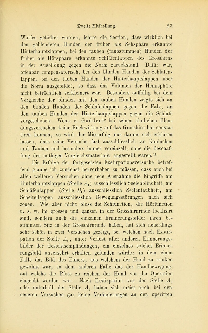 Wurfes getödtet wurden, lehrte die Section, dass wirklich bei den geblendeten Hunden der früher als Sehsphäre erkannte Hinterhauptslappen, bei den tauben (taubstummen) Hunden der früher als Hörsphcäre erkannte Schläfenlappen des Grosshirns in der Ausbildung gegen die Norm zurückstand. Dafür war, offenbar corapensatorisch, bei den blinden Hunden der Schläfen- lappen, bei den tauben Hunden der Hinterhauptslappen über die Norm ausgebildet, so dass das Volumen der Hemisphäre nicht beträchtlich verkleinert war. Besonders auffällig bei dem Vergleiche der blinden mit den tauben Hunden zeigte sich an den blinden Hunden der Schläfenlappen gegen die Falx, an den tauben Hunden der Hinterhauptslappen gegen die Schläfe vorgeschoben. Wenn v. Gudden^*^ bei seinen ähnlichen Blen- dungsversuchen keine Rückwirkung auf das Grosshirn hat consta- tiren können, so wird der Misserfolg nur daraus sich erklären lassen, dass seine Versuche fast ausschliesslich an Kaninchen und Tauben und besonders immer vereinzelt, ohne die Beschaf- fung des nöthigen Vergleichsmaterials, angestellt waren. ^^ Die Erfolge der fortgesetzten Exstirpationsversuche betref- fend glaube ich zunächst hervorheben zu müssen, dass auch bei allen weiteren Versuchen ohne jede Ausnahme die Eingriffe am Hinterhauptslappen (Stelle A^) ausschliesslich Seelenblindheit, am Schläfenlappen (Stelle B^) ausschliesslich Seelentaubheit, am Scheitellappen ausschliesslich Bewegungsstörungen nach sich zogen. Wie aber nicht bloss die Sehfunction, die Hörfunction u. s, w. im grossen und ganzen in der Grosshirnrinde localisirt sind, sondern auch die einzelnen Erinnerungsbilder ihren be- stimmten Sitz in der Grosshirnrinde haben, hat sich neuerdings sehr schön in zwei Versuchen gezeigt, bei welchen nach Exstir- pation der Stelle Äi, unter Verlust aller anderen Erinnerungs- bilder der Gesichtsempfindungen, ein einzelnes solches Erinne- rungsbild unversehrt erhalten gefunden wurde: in dem einen Falle das Bild des Eimers, aus welchem der Hund zu trinken gewohnt war, in dem anderen Falle das der Handbewegung, auf welche die Pfote zu reichen der Hund vor der Operation eingeübt worden war. Nach Exstirpation vor der Stelle A^ oder unterhalb der Stelle A^ haben sich meist auch bei den neueren Versuchen gar keine Veränderungen an den operirten