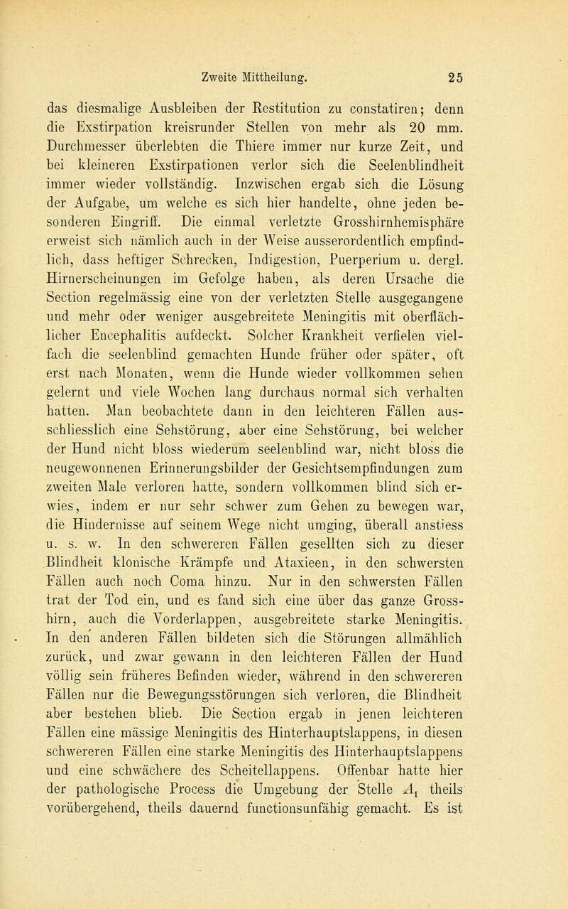 das diesmalige Ausbleiben der Restitution zu constatiren; denn die Exstirpation kreisrunder Stellen von mehr als 20 mm. Durchmesser überlebten die Thiere immer nur kurze Zeit, und bei kleineren Exstirpationen verlor sich die Seelenblindheit immer wieder vollständig. Inzwischen ergab sich die Lösung der Aufgabe, um welche es sich hier handelte, ohne jeden be- sonderen Eingriff. Die einmal verletzte Grosshirnhemisphäre erweist sich nämlich auch in der Weise ausserordentlich empfind- lich, dass heftiger Schrecken, Indigestion, Puerperium u. dergl. Hirnerscheinungen im Gefolge haben, als deren Ursache die Section regelmässig eine von der verletzten Stelle ausgegangene und mehr oder weniger ausgebreitete Meningitis mit oberfläch- licher Encephalitis aufdeckt. Solcher Krankheit verfielen viel- fach die seelenblind gemachten Hunde früher oder später, oft erst nach Monaten, wenn die Hunde wieder vollkommen sehen gelernt und viele Wochen lang durchaus normal sich verhalten hatten. Man beobachtete dann in den leichteren Fällen aus- schliesslich eine Sehstörung, aber eine Sehstörnng, bei welcher der Hund nicht bloss wiederum seelenblind war, nicht bloss die neugewonnenen Erinnerungsbilder der Gesichtsempfindungen zum zweiten Male verloren hatte, sondern vollkommen blind sich er- wies, indem er nur sehr schwer zum Gehen zu bewegen war, die Hindernisse auf seinem Wege nicht umging, überall anstiess u. s. w. In den schwereren Fällen gesellten sich zu dieser Blindheit klonische Krämpfe und Ataxieen, in den schwersten Fällen auch noch Coma hinzu. Nur in den schwersten Fällen trat der Tod ein, und es fand sich eine über das ganze Gross- hirn, auch die Vorderlappen, ausgebreitete starke Meningitis. In den anderen Fällen bildeten sich die Störungen allmählich zurück, und zwar gewann in den leichteren Fällen der Hund völlig sein früheres Befinden wieder, während in den schwereren Fällen nur die Bewegungsstörungen sich verloren, die Blindheit aber bestehen blieb. Die Section ergab in jenen leichteren Fällen eine massige Meningitis des Hinterhauptslappens, in diesen schwereren Fällen eine starke Meningitis des Hinterhauptslappens und eine schwächere des Scheitellappens. Offenbar liatte hier der pathologische Process die Umgebung der Stelle Ai theils vorübergehend, theils dauernd functionsunfähig gemacht. Es ist