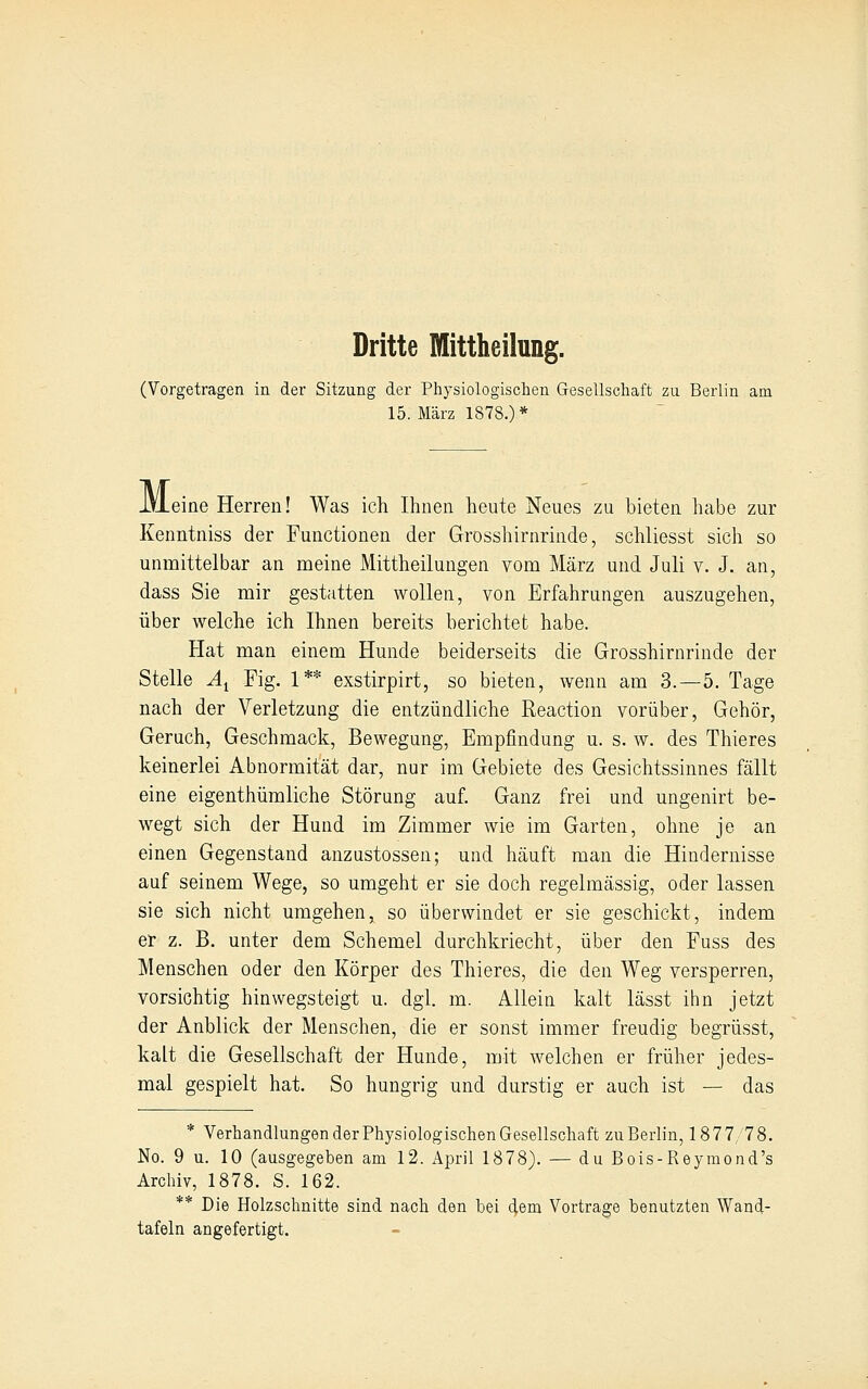 Dritte Mittheilung. (Vorgetragen in der Sitzung der Physiologischen Gesellschaft zu Berlin am 15. März 1878.)* iVLeine Herren! Was ich Ihnen heute Neues zu bieten habe zur Kenntniss der Functionen der Grosshirnrinde, schliesst sich so unmittelbar an meine Mittheilungen vom März und Juli v. J. an, dass Sie mir gestatten wollen, von Erfahrungen auszugehen, über welche ich Ihnen bereits berichtet habe. Hat man einem Hunde beiderseits die Grosshirnrinde der Stelle A^ Fig. 1** exstirpirt, so bieten, wenn am 3.-5. Tage nach der Verletzung die entzündliche Reaction vorüber. Gehör, Geruch, Geschmack, Bewegung, Empfindung u. s. w. des Thieres keinerlei Abnormität dar, nur im Gebiete des Gesichtssinnes fällt eine eigenthümliche Störung auf. Ganz frei und ungenirt be- wegt sich der Hund im Zimmer wie im Garten, ohne je an einen Gegenstand anzustosseu; und häuft man die Hindernisse auf seinem Wege, so umgeht er sie doch regelmässig, oder lassen sie sich nicht umgehen, so überwindet er sie geschickt, indem er z. B. unter dem Schemel durchkriecht, über den Fuss des Menschen oder den Körper des Thieres, die den Weg versperren, vorsichtig hinwegsteigt u. dgl. m. Allein kalt lässt ihn jetzt der Anblick der Menschen, die er sonst immer freudig begrüsst, kalt die Gesellschaft der Hunde, mit welchen er früher jedes- mal gespielt hat. So hungrig und durstig er auch ist — das * Verhandlungen der Physiologischen Gesellschaft zu Berlin, 1877 78. No. 9 u. 10 (ausgegeben am 12. April 1878). — du Bois-Reyraond's Archiv, 1878. S. 162. ** Die Holzschnitte sind nach den bei dem Vortrage benutzten Wand- tafeln angefertigt.