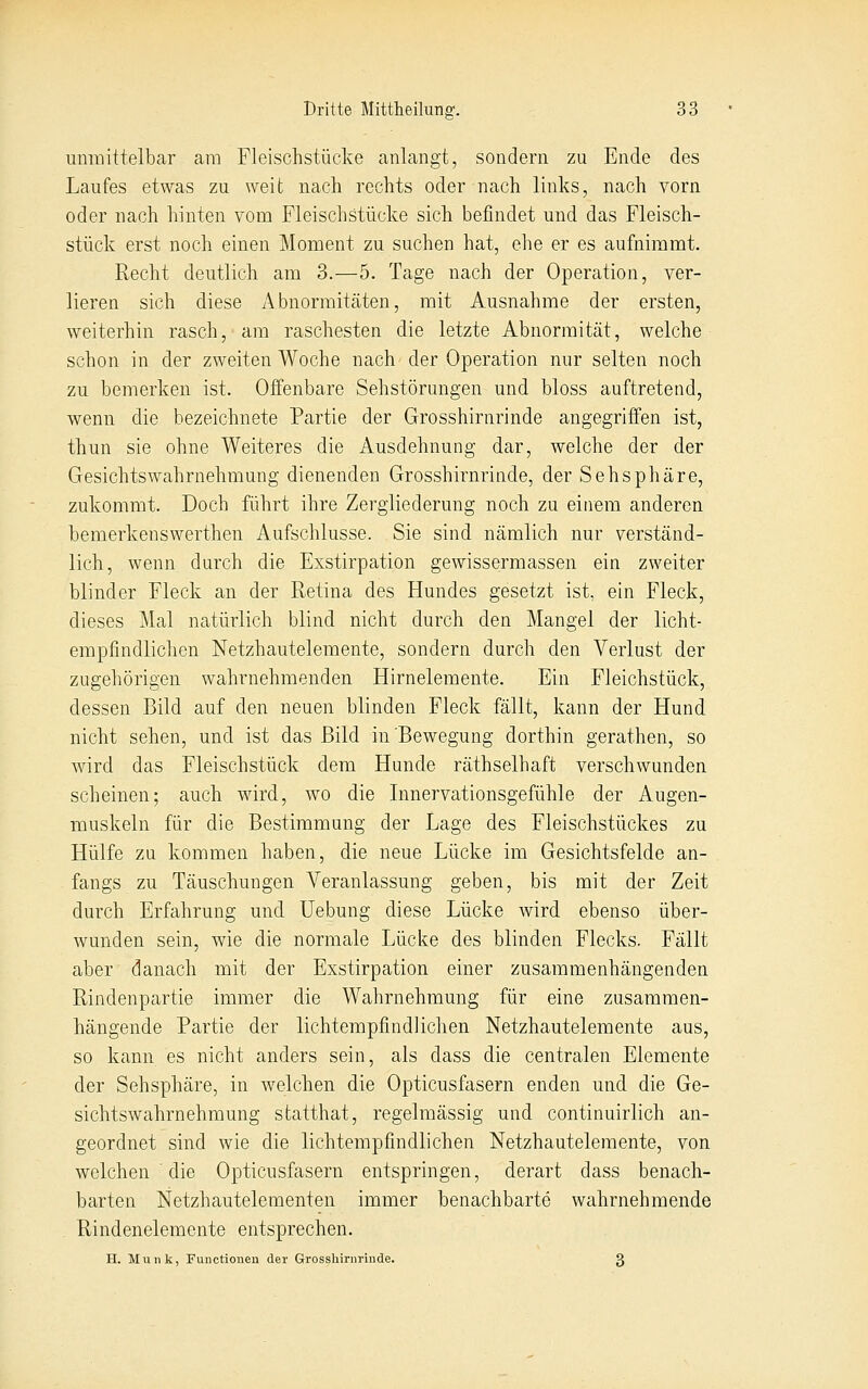 unmittelbar am Fleischstücke anlangt, sondern zu Ende des Laufes etwas zu weit nach rechts oder nach links, nach vorn oder nach hinten vom Fleischstücke sich befindet und das Fleisch- stück erst noch einen Moment zu suchen hat, ehe er es aufnimmt. Recht deutlich am 3.—5. Tage nach der Operation, ver- lieren sich diese Abnormitäten, mit Ausnahme der ersten, weiterhin rasch, am raschesten die letzte Abnormität, welche schon in der zweiten Woche nach der Operation nur selten noch zu bemerken ist. Offenbare Sehstörungen und bloss auftretend, wenn die bezeichnete Partie der Grosshirnrinde angegriffen ist, thun sie ohne Weiteres die Ausdehnung dar, welche der der Gesichtswahrnehmung dienenden Grosshirnrinde, der Sehsphäre, zukommt. Doch führt ihre Zergliederung noch zu einem anderen bemerkenswerthen Aufschlüsse. Sie sind nämlich nur verständ- lich, wenn durch die Exstirpation gewissermassen ein zweiter blinder Fleck an der Retina des Hundes gesetzt ist, ein Fleck, dieses Mal natürlich blind nicht durch den Mangel der licht- empfindlichen Netzhautelemente, sondern durch den Verlust der zugehörigen wahrnehmenden Hirnelemente. Ein Fleichstück, dessen Bild auf den neuen blinden Fleck fällt, kann der Hund nicht sehen, und ist das Bild in'Bewegung dorthin gerathen, so wird das Fleischstück dem Hunde räthselhaft verschwunden scheinen; auch wird, wo die Innervationsgefühle der Augen- muskeln für die Bestimmung der Lage des Fleischstückes zu Hülfe zu kommen haben, die neue Lücke im Gesichtsfelde an- fangs zu Täuschungen Veranlassung geben, bis mit der Zeit durch Erfahrung und Uebung diese Lücke wird ebenso über- wunden sein, wie die normale Lücke des blinden Flecks. Fällt aber danach mit der Exstirpation einer zusammenhängenden Rindenpartie immer die Wahrnehmung für eine zusammen- hängende Partie der lichtempfindlichen Netzhautelemente aus, so kann es nicht anders sein, als dass die centralen Elemente der Sehsphäre, in welchen die Opticusfasern enden und die Ge- sichtswahrnehmung statthat, regelmässig und continuirlich an- geordnet sind wie die lichtempfindlichen Netzhautelemente, von welchen ' die Opticusfasern entspringen, derart dass benach- barten Netzhautelementen immer benachbarte wahrnehmende . Rindenelemente entsprechen. H. Munk, Functionen der Grosshirnrinde. 3