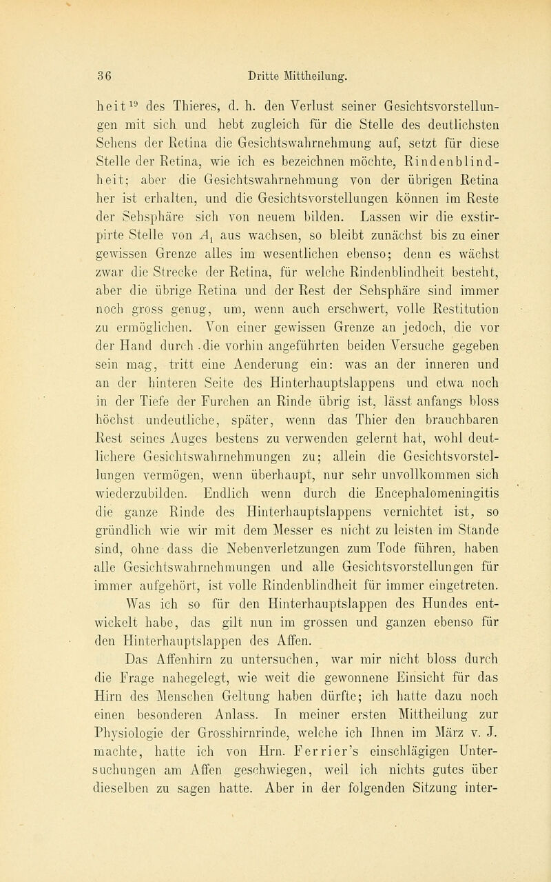 heit^^ des Thieres, d.h. den Verlust seiner Gesichtsvorstellun- gen mit sich und hebt zugleich für die Stelle des deutlichsten Sehens der Retina die Gesichtswahrnehmung auf, setzt für diese Stelle der Retina, wie ich es bezeichnen möchte, Rindenblind- heit; aber die Gesichts Wahrnehmung von der übrigen Retina her ist erhalten, und die Gesichtsvorstellungen können im Reste der Sehsphäre sich von neuem bilden. Lassen wir die exstir- pirte Stelle von A^ aus wachsen, so bleibt zunächst bis zu einer gewissen Grenze alles im wesentlichen ebenso; denn es wächst zwar die Strecke der Retina, für welche Rindenblindheit besteht, aber die übrige Retina und der Rest der Sehsphäre sind immer noch gross genug, um, wenn auch erschwert, volle Restitution zu ermöglichen. Von einer gewissen Grenze an jedoch, die vor der Hand durch.die vorhin angeführten beiden Versuche gegeben sein mag, tritt eine Aenderung ein: was an der inneren und an der hinteren Seite des Hinterhauptslappens und etwa noch in der Tiefe der Furchen an Rinde übrig ist, lässt anfangs bloss höchst undeutliche, später, wenn das Thier den brauchbaren Rest seines Auges bestens zu verwenden gelernt hat, wohl deut- lichere Gesichtswahrnehmungen zu; allein die Gesichtsvorstel- lungen vermögen, wenn überhaupt, nur sehr unvollkommen sich wiederzubilden. Endlich wenn durch die Encephalomeningitis die ganze Rinde des Hinterhauptslappens vernichtet ist, so gründlich wie wir mit dem Messer es nicht zu leisten im Stande sind, ohne dass die Nebenverletzungen zum Tode führen, haben alle Gesichtswahrnehmungen und alle Gesichts Vorstellungen für immer aufgehört, ist volle Rindenblindheit für immer eingetreten. Was ich so für den Hinterhauptslappen des Hundes ent- wickelt habe, das gilt nun im grossen und ganzen ebenso für den Hinterhauptslappen des Affen. Das Affenhirn zu untersuchen, war mir nicht bloss durch die Frage nahegelegt, wie weit die gewonnene Einsicht für das Hirn des Menschen Geltung haben dürfte; ich hatte dazu noch einen besonderen Anlass. In meiner ersten Mittheilung zur Physiologie der Grosshirnrinde, welche ich Ihnen im März v. J. machte, hatte ich von Hrn. Ferrier's einschlägigen Unter- suchungen am Affen geschwiegen, weil ich nichts gutes über dieselben zu sagen hatte. Aber in der folgenden Sitzung inter-