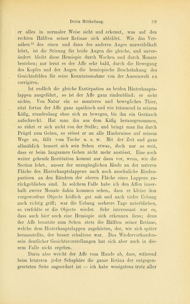 er alles in normaler Weise sieht und erkennt, was auf den rechten Hälften seiner Retinae sich abbildet. Wie das Ver- nähen-^ des einen und dann des anderen Auges unzweifelhaft lehrt, ist die Störung für beide Augen die gleiche, und unver- ändert bleibt diese Heraiopie durch Wochen und durch Monate bestehen; nur lernt es der Affe sehr bald, durch die Bewegung des Kopfes und der Augen die hemiopische Beschränkung des Gesiclitsfeldes für seine Kenntnissnahme von der Aussen weit zu corrigiren. Ist endlich die gleiche Exstirpation an beiden Hinterhaupts- lappen ausgeführt, so ist der Affe ganz rindenblind: er sieht nichts. Von Natur ein so munteres und bewegliches Thier, sitzt fortan der Affe ganz apathisch und wie träumend in seinem Käfig, stundenlang ohne sich zu bewegen, bis ihn ein Geräusch aufschreckt. Hat man ihn aus dem Käfig herausgenommen, so rührt er sich nicht von der Stelle; und bringt man ihn durch Prügel zum Gehen, so stösst er an alle Hindernisse auf seinem Wege an, fällt vom Tische u. s. w. Mit der Zeit und ganz allmählich bessert sich sein Sehen etwas, doch nur so weit, dass er beim langsamen Gehen nicht mehr anstösst. Eine noch weiter gehende Restitution kommt nur dann vor, wenn, wie die Section lehrt, ausser der unzugänglichen Rinde an der unteren Fläche des Hinterhauptslappens auch noch ansehnliche Rinden- partieen an den Rändern der oberen Fläche eines Lappens zu- rückgeblieben sind. In solchem Falle habe ich den Affen inner- halb zweier Monate dahin kommen sehen, dass er kleine ihm vorgeworfene Objecte leidlich gut sah und nach vieler Hebung auch richtig griff; war die Uebung mehrere Tage unterblieben, so verfehlte er die Objecte wieder. Sehr interessant war es, dass auch hier noch eine Hemiopie sich erkennen Hess; denn der Affe benutzte zum Sehen stets die Hälften seiner Retinae, welche dem Hinterhauptslappen zugehörten, der, wie sich später herausstellte, der besser erhaltene war. Das Wiedervorhanden- sein deutlicher Gesichtsvorstellungen hat sich aber auch in die- sem Falle nicht ergeben. Darin also weicht der Affe vom Hunde ab, dass, während beim letzteren jeder Sehsphäre die ganze Retina der entgegen- gesetzten Seite zugeordnet ist — ich habe wejiigstens trotz aller