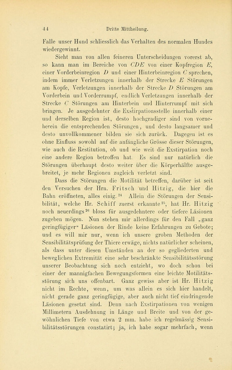 Falle unser Hand schliesslich das Verhalten des normalen Hundes wiedergewinnt. Sieht man von allen feineren Unterscheidungen vorerst ab, so kann man im Bereiche von CDE von einer Kopfregion E^ einer Vorderbeinregion D und einer Hinterbeinregion C sprechen, indem immer Verletzungen innerhalb der Strecke E Störungen am Kopfe, Verletzungen innerhalb der Strecke D Störungen am Vorderbein und Vorderrumpf, endlich Verletzungen innerhalb der Strecke C Störungen am Hinterbein and Hinterrumpf mit sich bringen. Je ausgedehnter die Exstirpationsstelle innerhalb einer und derselben Region ist, desto hochgradiger sind von vorne- herein die entsprechenden Störungen, und desto langsamer und desto unvollkommener bilden sie sich zurück. Dagegen ist es ohne Einfluss sowohl auf die anfängliche Grösse dieser Störungen, wie auch die Restitution, ob und wie weit die Exstirpation noch eine andere Region betroffen hat. Es sind nur natürlich die Störungen überhaupt desto weiter über die Körperhälfte ausge- breitet, je mehr Regionen zugleich verletzt sind. Dass die Störungen die Motilität betreffen, darüber ist seit den Versuchen der Hrn. Fritsch und Hitzig, die hier die Bahn eröffneten, alles einig. -* Allein die Störungen der Sensi- bilität, welche Hr. Schiff zuerst erkannte ^^, hat Hr. Hitzig noch neuerdings ^^ bloss für ausgedehntere oder tiefere Läsionen zugeben mögen. Nun stehen mir allerdings für den Fall „ganz geringfügiger Läsionen der Rinde keine Erfahrungen zu Gebote; und es will mir nur, wenn ich unsere groben Methoden der Sensibilitätsprüfung der Thiere erwäge, nichts natürlicher scheinen, als dass unter diesen Umständen an der so gegliederten und beweglichen Extremität eine sehr beschränkte Sensibilitätsstörung unserer Beobachtung sich noch entzieht, wo doch schon bei einer der mannigfachen Bewegungsformen eine leichte Motilitäts- störung sich uns offenbart. Ganz gewiss aber ist Hr. Hitzig nicht im Rechte, wenn, um was allein es sich hier handelt, nicht gerade ganz geringfügige, aber auch nicht tief eindringende Läsionen gesetzt sind. Denn nach Exstirpationen von wenigen Millimetern Ausdehnung in Länge und Breite und von der ge- wöhnlichen Tiefe von etwa 2 mm. habe ich regelmässig Sensi- bilitätsstörungen constatirt; ja, ich habe sogar mehrfach, wenn