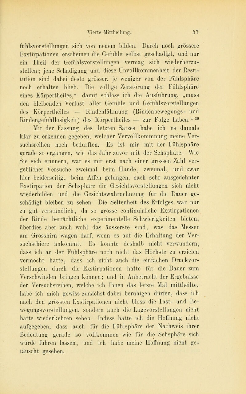 fühlsvorstellungen sich von neuem bilden. Durch noch grössere Exstirpationen erscheinen die Gefühle selbst geschädigt, und nur ein Theil der Gefühlsvorstellungen vermag sich wiederherzu- stellen; jene Schädigung und diese Unvollkommenheit der Resti- tution sind dabei desto grösser, je weniger von der Fühlsphäre noch erhalten blieb. Die völlige Zerstörung der Fühlsphäre eines Körpertheiles, damit schloss ich die Ausführung, „muss den bleibenden Verlust aller Gefühle und Gefühlsvorstellungen des Körpertheiles — Rindenlähmung (Rindenbewegungs- und Rindengefühllosiglieit) des Körpertheiles — zur Folge haben. ^^ Mit der Fassung des letzten Satzes habe ich es damals klar zu erkennen gegeben, welcher Vervollkommnung meine Ver- suchsreihen noch bedurften. Es ist mir mit der Fühlsphäre gerade so ergangen, wie das Jahr zuvor mit der Sehsphäre. Wie Sie sich erinnern, war es mir erst nach einer grossen Zahl ver- geblicher Versuche zweimal beim Hunde, zweimal, und zwar hier beiderseitig, beim Affen gelungen, nach sehr ausgedehnter Exstirpation der Sehsphäre die Gesichtsvorstellungen sich nicht wiederbilden und die Gesichtswahrnehmung für die Dauer ge- schädigt bleiben zu sehen. Die Seltenheit des Erfolges war nur zu gut verständlich, da so grosse continuirliche Exstirpationen der Rinde beträchtliche experimentelle Schwierigkeiten bieten, überdies aber auch wohl das äusserste sind, was das Messer am Grosshirn wagen darf, wenn es auf die Erhaltung der Ver- suchsthiere ankommt. Es konnte deshalb nicht verwundern, dass ich an der Fühlsphäre noch nicht das Höchste zu erzielen vermocht hatte, dass ich nicht auch die einfachen Druckvor- stellun^en durch die Exstirpationen hatte für die Dauer zum Verschwinden bringen können; und in Anbetracht der Ergebnisse der Versuchsreihen, welche ich Ihnen das letzte Mal mittheilte, habe ich mich gewiss zunächst dabei beruhigen dürfen, dass ich nach den grössten Exstirpationen nicht bloss die Tast- und Be- wegungsvorstellungen, sondern auch die Lagevorstellungen nicht hatte wiederkehren sehen. Indess hatte ich die Hoffnung nicht aufgegeben, dass auch für die Fühlsphäre der Nachweis ihrer Bedeutung gerade so vollkommen wie für die Sehsphäre sich würde führen lassen, und ich habe meine Hoffnung nicht ge- täuscht gesehen.