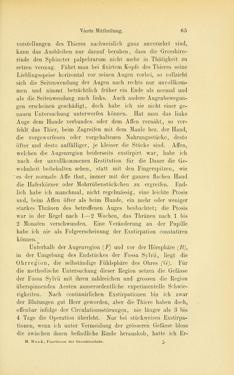 Vorstellungen des Thieres nachweislich ganz unversehrt sind, kann das Ausbleiben nur darauf beruhen, dass die Grosshirn- rinde den Sphincter palpebrarum nicht mehr in Thätigkeit zu setzen vermag. Führt man bei fixirtem Kopfe des Thieres seine Lieblingsspeise horizontal vor seinen Augen vorbei, so vollzieht sich die Seitenwendmig der Augen nach rechts nur unvollkom- men und nimmt beträchtlich früher ein Ende als normal und als die Seitenwendung nach links. Auch andere Augenbewegun- gen erscheinen geschädigt, doch habe ich sie nicht einer ge- nauen Untersuchung unterwerfen können. Hat man das linke Auge dem Hunde verbunden oder dem Affen vernäht, so ver- fehlt das Thier, beim Zugreifen mit dem Maule bez. der Hand, die vorgeworfenen oder vorgehaltenen Nahrungsstücke, desto öfter und desto auffälliger, je kleiner die Stücke sind. Affen, welchen die Augenregion beiderseits exstirpirt war, habe ich nach der unvollkommenen Restitution für die Dauer die Ge- wohnheit beibehalten sehen, statt mit den Fingerspitzen, wie es der normale Affe thut, immer mit der ganzen flachen Hand die Haferkörner oder Mohrrübenstückchen zu ergreifen. End- lich habe ich manchmal, nicht regelmässig, eine leichte Ptosis und, beim Affen öfter als beim Hunde, ein mehr oder weniger starkes Thränen des betroffenen Auges beobachtet; die Ptosis war in der Regel nach 1—2 Wochen, das Thränen nach 1 bis 2 Monaten verschwunden. Eine Veränderung an der Pupille habe ich nie als Folgeerscheinung der Exstirpation constatiren können. Unterhalb der Augenregion (F) und vor der Hörsphäre (B)^ in der Umgebung des Endstückes der Fossa Sylvii, liegt die Ohrregion, die selbständige Fühlsphäre des Ohres (G). Für die methodische Untersuchung dieser Region setzen die Gefässe der Fossa Sylvii mit ihren zahlreichen und grossen die Region überspinnenden Aesten ausserordentliche experimentelle Schwie- rigkeiten. Nach continuirlichen Exstirpationen bin ich zwar der Blutungen gut Herr geworden, aber die Thiere haben doch, offenbar infolge der Circulationsstörungen, nie länger als 3 bis 4 Tage die Operation überlebt. Nur bei stückweiseii Exstirpa- tionen, wenn, ich unter Vermeidung der grösseren Gefässe bloss die zwischen ihnen befindliche Rinde heraushob, hatte ich Er- H. Muuk, Fuuctioiieu der Grosshiriirinde. j.