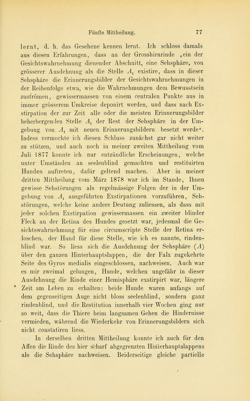 lernt, d. h. das Gesehene kennen lernt. Ich schloss damals aus diesen Erfahrungen, dass an der Grosshirnrinde „ein der Gesichtswahrnehmung dienender Abschnitt, eine Sehsphäre, von grösserer Ausdehnung als die Stelle A^ existire, dass in dieser Sehsphäre die Erinnerungsbilder der Gesichtswahrnehmungen in der Reihenfolge etwa, wie die Wahrnehmungen dem Bewusstseln zuströmen, gewissermassen von einem centralen Punkte aus in immer grösserem Umkreise deponirt werden, und dass nach Ex- stirpation der zur Zeit alle oder die meisten Erinnerungsbilder beherbergenden Stelle Ä^ der Rest der Sehsphäre in der Um- gebung von A^ mit neuen Erinnerungsbildern besetzt werde. Indess vermochte ich diesen Schluss zunächst gar nicht weiter zu stützen, und auch noch in meiner zweiten Mittheilung vom Juli 1877 konnte ich nur entzündliche Erscheinungen, welche unter Umständen an seelenblind gemachten und restituirten Hunden auftreten, dafür geltend machen. Aber. in meiner dritten Mittheilung vom März 1878 war ich im Stande, Ihnen gewisse Sehstörungen als regelmässige Folgen der in der Um- gebung von A^ ausgeführten Exstirpationen vorzuführen, Seh- störungen, welche keine andere Deutung zuliessen, als dass mit jeder solchen Exstirpation gewissermassen ein zweiter blinder Fleck an der Retina des Hundes gesetzt war, jedesmal die Ge- sichtswahrnehmung für eine circumscripte Stelle der Retina er- loschen, der Hund für diese Stelle, wie ich es nannte, rinden- blind war. So liess sich die Ausdehnung der Sehsphäre (A) über den ganzen Hinterhauptslappen, die der Falx zugekehrte Seite des Gyrus medialis eingeschlossen, nachweisen. Auch war es mir zweimal gelungen, Hunde, welchen ungefähr in dieser Ausdehnung die Rinde einer Hemisphäre exstirpirt war, längere Zeit am Leben zu erhalten: beide Hunde waren anfangs auf dem gegenseitigen Auge nicht bloss seelenblind, sondern ganz rindenblind, und die Restitution innerhalb vier Wochen ging nur so weit, dass die Thiere beim langsamen Gehen die Hindernisse vermieden, während die Wiederkehr von Erinnerungsbildern sich nicht constatiren liess. In derselben dritten Mittheilung konnte ich auch für den Affen die Rinde des hier scharf abgegrenzten Hiricerhauptslappens als die Sehsphäre nachweisen. Beiderseitige gleiche partielle