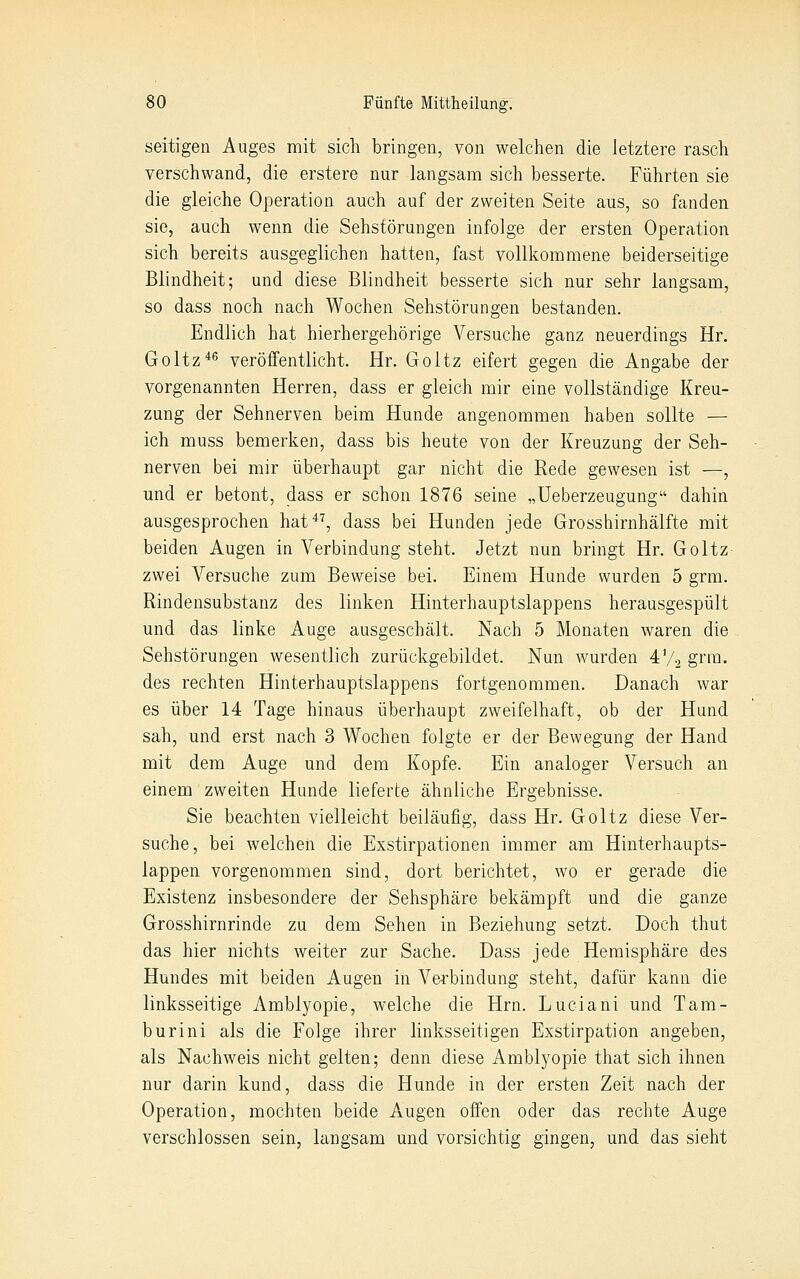 seitigen Auges mit sich bringen, von welchen die letztere rasch verschwand, die erstere nur langsam sich besserte. Führten sie die gleiche Operation auch auf der zweiten Seite aus, so fanden sie, auch wenn die Sehstörungen infolge der ersten Operation sich bereits ausgeglichen hatten, fast vollkommene beiderseitige Blindheit; und diese Blindheit besserte sich nur sehr langsam, so dass noch nach Wochen Sehstörungen bestanden. Endlich hat hierhergehörige Versuche ganz neuerdings Hr. Goltz*^ veröffentlicht. Hr. Goltz eifert gegen die Angabe der vorgenannten Herren, dass er gleich mir eine vollständige Kreu- zung der Sehnerven beim Hunde angenommen haben sollte — ich muss bemerken, dass bis heute von der Kreuzung der Seh- nerven bei mir überhaupt gar nicht die Rede gewesen ist —, und er betont, dass er schon 1876 seine „Ueberzeugung dahin ausgesprochen hat^^, dass bei Hunden jede Grosshirnhälfte mit beiden Augen in Verbindung steht. Jetzt nun bringt Hr. Goltz zwei Versuche zum Beweise bei. Einem Hunde wurden 5 grm. Rindensubstanz des linken Hinterhauptslappens herausgespült und das linke Auge ausgeschält. Nach 5 Monaten waren die Sehstörungen wesentlich zurückgebildet. Nun wurden 4V2 gera- des rechten Hinterhauptslappens fortgenommen. Danach war es über 14 Tage hinaus überhaupt zweifelhaft, ob der Hund sah, und erst nach 3 Wochen folgte er der Bewegung der Hand mit dem Auge und dem Kopfe. Ein analoger Versuch an einem zweiten Hunde lieferte ähnliche Ergebnisse. Sie beachten vielleicht beiläufig, dass Hr. Goltz diese Ver- suche, bei welchen die Exstirpationen immer am Hinterhaupts- lappen vorgenommen sind, dort berichtet, wo er gerade die Existenz insbesondere der Sehsphäre bekämpft und die ganze Grosshirnrinde zu dem Sehen in Beziehung setzt. Doch thut das hier nichts weiter zur Sache. Dass jede Hemisphäre des Hundes mit beiden Augen in Verbindung steht, dafür kann die linksseitige Amblyopie, welche die Hrn. Luciani und Tam- burini als die Folge ihrer linksseitigen Exstirpation angeben, als Nachweis nicht gelten; denn diese Amblyopie that sich ihnen nur darin kund, dass die Hunde in der ersten Zeit nach der Operation, mochten beide Augen offen oder das rechte Auge verschlossen sein, langsam und vorsichtig gingen, und das sieht