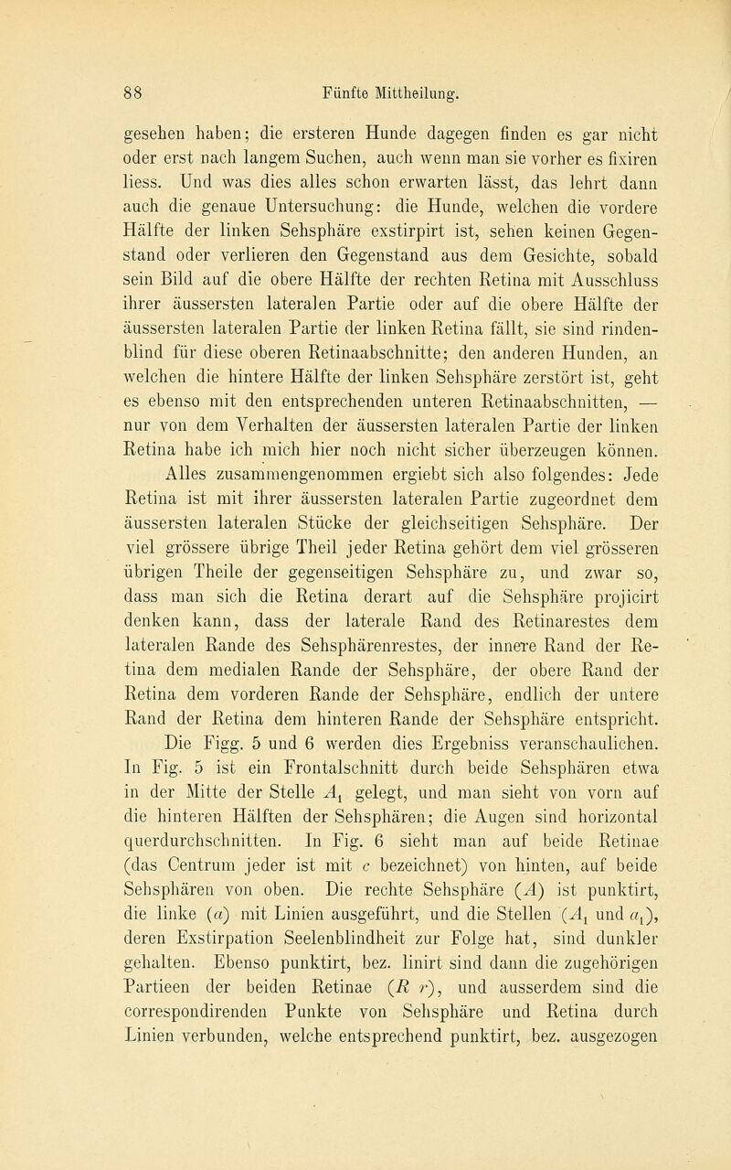 gesehen haben; die ersteren Hunde dagegen finden es gar nicht oder erst nach langem Suchen, auch wenn man sie vorher es fixiren liess. Und was dies alles schon erwarten lässt, das lehrt dann auch die genaue Untersuchung: die Hunde, welchen die vordere Hälfte der linken Sehsphäre exstirpirt ist, sehen keinen Gegen- stand oder verlieren den Gegenstand aus dem Gesichte, sobald sein Bild auf die obere Hälfte der rechten Retina mit Ausschluss ihrer äussersten lateralen Partie oder auf die obere Hälfte der äussersten lateralen Partie der linken Retina fällt, sie sind rinden- blind für diese oberen Retinaabschnitte; den anderen Hunden, an welchen die hintere Hälfte der linken Sehsphäre zerstört ist, geht es ebenso mit den entsprechenden unteren Retinaabschnitten, — nur von dem Verhalten der äussersten lateralen Partie der linken Retina habe ich mich hier noch nicht sicher überzeugen können. Alles zusammengenommen ergiebt sich also folgendes: Jede Retina ist mit ihrer äussersten lateralen Partie zugeordnet dem äussersten lateralen Stücke der gleichseitigen Sehsphäre. Der viel grössere übrige Theil jeder Retina gehört dem viel grösseren übrigen Theile der gegenseitigen Sehsphäre zu, und zwar so, dass man sich die Retina derart auf die Sehsphäre projicirt denken kann, dass der laterale Rand des Retinarestes dem lateralen Rande des Sehsphärenrestes, der innere Rand der Re- tina dem medialen Rande der Sehsphäre, der obere Rand der Retina dem vorderen Rande der Sehsphäre, endlich der untere Rand der Retina dem hinteren Rande der Sehsphäre entspricht. Die Figg. 5 und 6 werden dies Ergebniss veranschaulichen. In Fig. 5 ist ein Frontalschnitt durch beide Sehsphären etwa in der Mitte der Stelle A^ gelegt, und man sieht von vorn auf die hinteren Hälften der Sehsphären; die Augen sind horizontal querdurchschnitten. In Fig. 6 sieht man auf beide Retinae (das Centrum jeder ist mit c bezeichnet) von hinten, auf beide Sehsphären von oben. Die rechte Sehsphäre {Ä) ist punktirt, die linke (a) mit Linien ausgeführt, und die Stellen (^Ij und a^^), deren Exstirpation Seelenblindheit zur Folge hat, sind dunkler gehalten. Ebenso punktirt, bez. linirt sind dann die zugehörigen Partieen der beiden Retinae (R r), und ausserdem sind die correspondirenden Punkte von Sehsphäre und Retina durch Linien verbunden, welche entsprechend punktirt, bez. ausgezogen