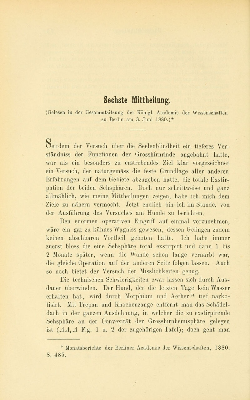 Sechste Mittheiiung. (Gelesen in der Gesammtsitzung der Königl. Academie der Wissenschaften zu Berlin am 3. Juni 1880.)* s eitdem der Versuch über die Seelenblindheit ein tieferes Yer- ständniss der Functionen der Grosshirnrinde angebahnt hatte, war als ein besonders zu erstrebendes Ziel klar vorgezeichnet ein Versuch, der naturgemäss die feste Grundlage aller anderen Erfahrungen auf dem Gebiete abzugeben hatte, die totale Exstir- pation der beiden Sehsphären. Doch nur schrittweise und ganz allmählich, wie meine Mittheilungen zeigen, habe ich mich dem Ziele zu nähern vermocht. Jetzt endlich bin ich im Stande, von der Ausführung des Versuches am Hunde zu berichten. Den enormen operativen Eingriff auf einmal vorzunehmen, wäre ein gar zu kühnes Wagniss gewesen, dessen Gelingen zudem keinen absehbaren Vortlieil geboten hätte. Ich habe immer zuerst bloss die eine Sehsphäre total exstirpirt und dann 1 bis 2 Monate später, wenn die Wunde schon lauge vernarbt war, die gleiche Operation auf der anderen Seite folgen lassen. Auch so noch bietet der Versuch der Misslichkeiten genug. Die technischen Schwierigkeiten zwar lassen sich durch Aus- dauer überwinden. Der Hund, der die letzten Tage kein Wasser erhalten hat, wird durch Morphium und Aether^* tief narko- tisirt. Mit Trepan und Knochenzange entfernt man das Schädel- dach in der ganzen Ausdehnung, in welcher die zu exstirpirende Sehsphäre an der Convexität der Grosshirnhemisphäre gelegen ist (ÄA^Ä Fig. 1 u. 2 der zugehörigen Tafel); doch geht man * Monatsberichte der Berliner Academie der Wissenschaften, 1880. S. 485.