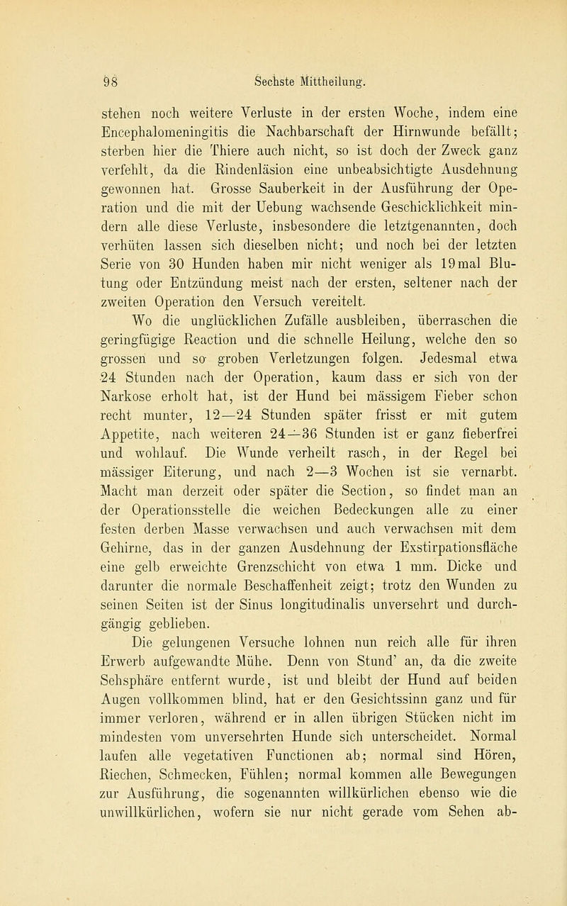 stehen noch weitere Verluste in der ersten Woche, indem eine Encephalomeningitis die Nachbarschaft der Hirnwunde befällt; sterben hier die Thiere auch nicht, so ist doch der Zweck ganz verfehlt, da die Rindenläsion eine unbeabsichtigte Ausdehnung gewonnen hat. Grosse Sauberkeit in der Ausführung der Ope- ration und die mit der Uebung wachsende Geschicklichkeit min- dern alle diese Verluste, insbesondere die letztgenannten, doch verhüten lassen sich dieselben nicht; und noch bei der letzten Serie von 30 Hunden haben mir nicht weniger als 19 mal Blu- tung oder Entzündung meist nach der ersten, seltener nach der zweiten Operation den Versuch vereitelt. Wo die unglücklichen Zufälle ausbleiben, überraschen die geringfügige Reaction und die schnelle Heilung, welche den so grossen und so- groben Verletzungen folgen. Jedesmal etwa •24 Stunden nach der Operation, kaum dass er sich von der Narkose erholt hat, ist der Hund bei massigem Fieber schon recht munter, 12—24 Stunden später frisst er mit gutem Appetite, nach weiteren 24—36 Stunden ist er ganz fieberfrei und wohlauf. Die Wunde verheilt rasch, in der Regel bei massiger Eiterung, und nach 2—3 Wochen ist sie vernarbt. Macht man derzeit oder später die Section, so findet man an der Operationsstelle die weichen Bedeckungen alle zu einer festen derben Masse verwachsen und auch verwachsen mit dem Gehirne, das in der ganzen Ausdehnung der Exstirpationsfläche eine gelb erweichte Grenzschicht von etwa 1 mm. Dicke und darunter die normale Beschaffenheit zeigt; trotz den Wunden zu seinen Seiten ist der Sinus longitudinalis unversehrt und durch- gängig geblieben. Die gelungenen Versuche lohnen nun reich alle für ihren Erwerb aufgewandte Mühe. Denn von Stund' an, da die zweite Sehsphäre entfernt wurde, ist und bleibt der Hund auf beiden Augen vollkommen blind, hat er den Gesichtssinn ganz und für immer verloren, während er in allen übrigen Stücken nicht im mindesten vom unversehrten Hunde sich unterscheidet. Normal laufen alle vegetativen Functionen ab; normal sind Hören, Riechen, Schmecken, Fühlen; normal kommen alle Bewegungen zur Ausführung, die sogenannten willkürlichen ebenso wie die unwillkürlichen, wofern sie nur nicht gerade vom Sehen ab-