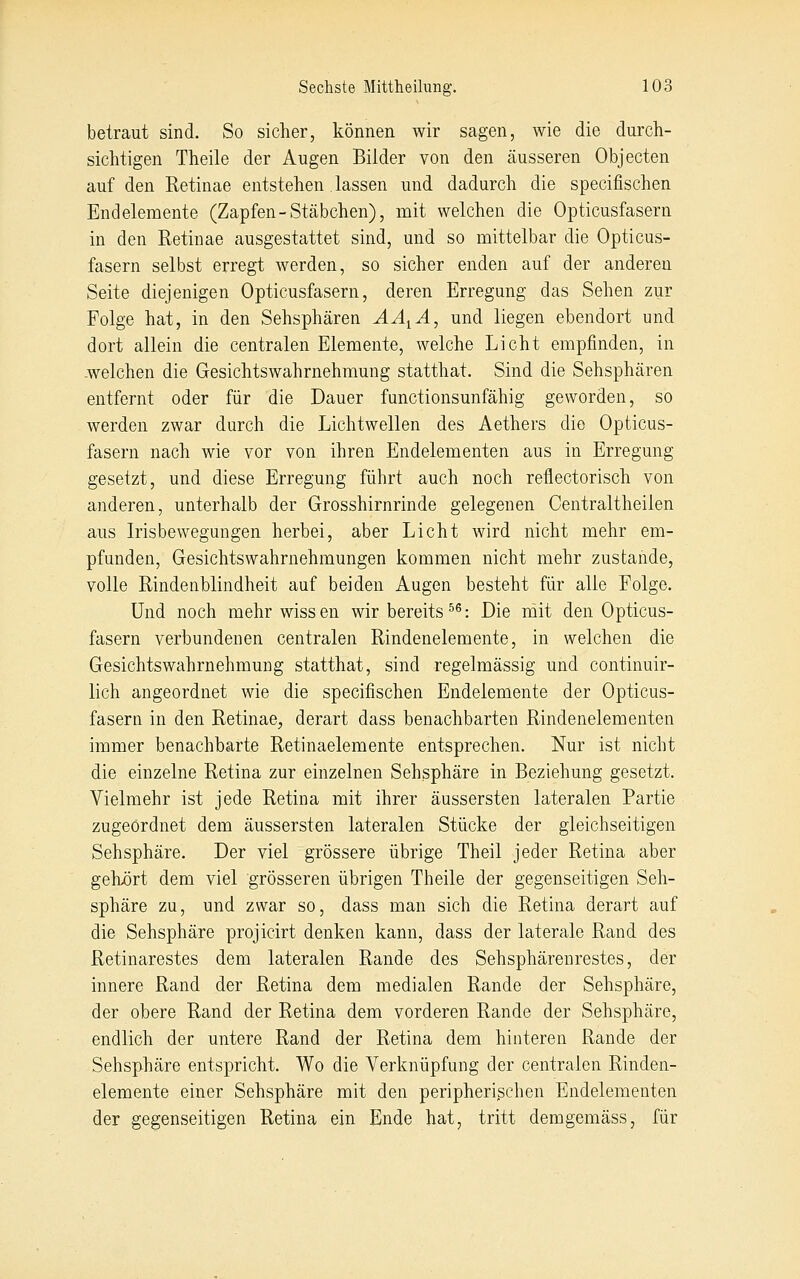 betraut sind. So sicher, können wir sagen, wie die durch- sichtigen Theile der Augen Bilder von den äusseren Objecten auf den Retinae entstehen lassen und dadurch die specifischen Endelemente (Zapfen-Stäbchen), mit welchen die Opticusfasern in den Retinae ausgestattet sind, und so mittelbar die Opticus- fasern selbst erregt werden, so sicher enden auf der anderen Seite diejenigen Opticusfasern, deren Erregung das Sehen zur Folge hat, in den Sehsphären ÄA^Ä, und liegen ebendort und dort allein die centralen Elemente, welche Licht empfinden, in .welchen die Gesichtswahrnehmung statthat. Sind die Sehsphären entfernt oder für die Dauer functionsunfähig geworden, so werden zwar durch die Lichtwellen des Aethers die Opticus- fasern nach wie vor von ihren Endelementen aus in Erregung gesetzt, und diese Erregung führt auch noch reflectorisch von anderen, unterhalb der Grosshirnrinde gelegenen Centraltheilen aus Irisbewegungen herbei, aber Licht wird nicht mehr em- pfunden, Gesichtswahrnehmungen kommen nicht mehr zustande, volle Rindenblindheit auf beiden Augen besteht für alle Folge. Und noch mehr wiss en wir bereits ^^: Die mit den Opticus- fasern verbundenen centralen Rindenelemente, in welchen die Gesichtswahrnehmung statthat, sind regelmässig und continuir- lich angeordnet wie die specifischen Endelemente der Opticus- fasern in den Retinae, derart dass benachbarten Rindenelementen immer benachbarte Retinaelemente entsprechen. Nur ist nicht die einzelne Retina zur einzelnen Sehsphäre in Beziehung gesetzt. Vielmehr ist jede Retina mit ihrer äussersten lateralen Partie zugeordnet dem äussersten lateralen Stücke der gleichseitigen Sehsphäre. Der viel grössere übrige Theil jeder Retina aber gehx)rt dem viel grösseren übrigen Theile der gegenseitigen Seh- sphäre zu, und zwar so, dass man sich die Retina derart auf die Sehsphäre projicirt denken kann, dass der laterale Rand des Retinarestes dem lateralen Rande des Sehsphärenrestes, der innere Rand der Retina dem medialen Rande der Sehsphäre, der obere Rand der Retina dem vorderen Rande der Sehsphäre, endlich der untere Rand der Retina dem hinteren Rande der Sehsphäre entspricht. Wo die Verknüpfung der centralen Rinden- elemente einer Sehsphäre mit den peripherißchen Endelementen der gegenseitigen Retina ein Ende hat, tritt demgemäss, für