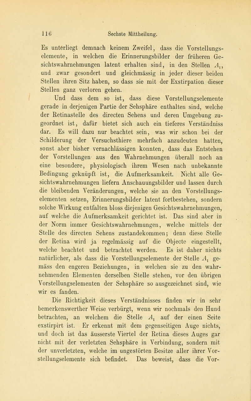 Es unterliegt demnach keinem Zweifel, dass die Vorstellungs- elemente, in welchen die Erinnerungsbilder der früheren Ge- sichtswahrnehmungen latent erhalten sind, in den Stellen A^, und zwar gesondert und gleichmässig in jeder dieser beiden Stellen ihren Sitz haben, so dass sie mit der Exstirpation dieser Stellen ganz verloren gehen. Und dass dem so ist, dass diese Vorstellungselemente gerade in derjenigen Partie der Sehsphäre enthalten sind, welche der Retinastelle des directen Sehens und deren Umgebung zu- geordnet ist, dafür bietet sich auch ein tieferes Verständniss dar. Es will dazu nur beachtet sein, was wir schon bei der Schilderung der Versuchsthiere mehrfach anzudeuten hatten, sonst aber bisher vernachlässigen konnten, dass das Entstehen der Vorstellungen- aus den Wahrnehmungen überall noch an eine besondere, physiologisch ihrem Wesen nach unbekannte Bedingung geknüpft ist, die Aufmerksamkeit. Nicht alle Ge- sichtswahrnehmungen liefern Anschauungsbilder und lassen durch die bleibenden Veränderungen, welche sie an den Vorstellungs- elementen setzen, Erinnerungsbilder latent fortbestehen, sondern solche Wirkung entfalten bloss diejenigen Gesichtswahrnehmungen, auf welche die Aufmerksamkeit gerichtet ist. Das sind aber in der Norm immer Gesichtswahrnehmungen, welche mittels der Stelle des directen Sehens Zustandekommen; denn diese Stelle der Retina wird ja regelmässig auf die Objecte eingestellt, welche beachtet und betrachtet werden. Es ist daher nichts natürlicher, als dass die Vorstellungselemente der Stelle A^ ge- mäss den engeren Beziehungen, in welchen sie zu den wahr- nehmenden Elementen derselben Stelle stehen, vor den übrigen Vorstellungselementen der Sehsphäre so ausgezeichnet sind, wie wir es fanden. Die Richtigkeit dieses Verständnisses finden wir in sehr bemerkenswerther Weise verbürgt, wenn wir nochmals den Hund betrachten, an welchem die Stelle A^ auf der einen Seite exstirpirt ist. Er erkennt mit dem gegenseitigen Auge nichts, und doch ist das äusserste Viertel der Retina dieses Auges gar nicht mit der verletzten Sehsphäre in Verbindung, sondern mit der unverletzten, welche im ungestörten Besitze aller ihrer Vor- stellungselemente sich befindet. Das beweist, dass die Vor-