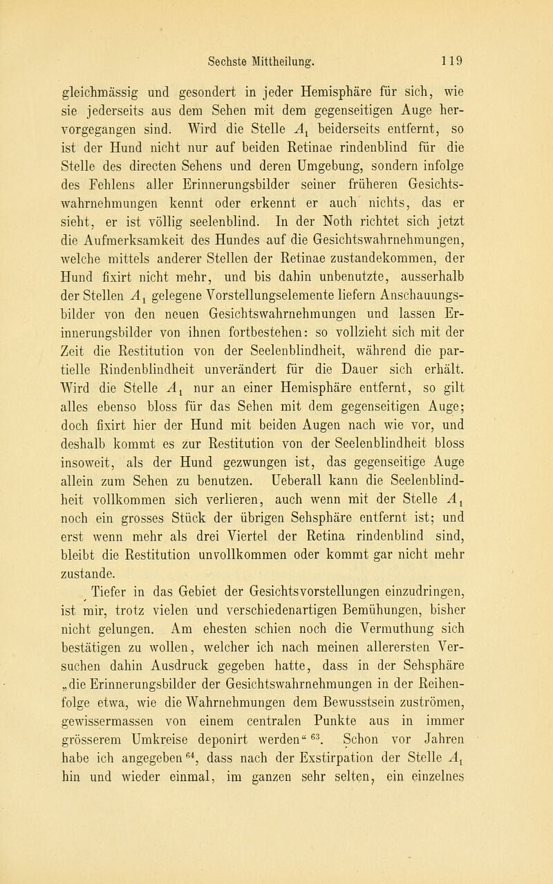 gleichmässig und gesondert in jeder Hemispliäre für sich, wie sie jederseits aus dem Sehen mit dem gegenseitigen Auge her- vorgegangen sind. Wird die Stelle A^ beiderseits entfernt, so ist der Hund nicht nur auf beiden Retinae rindenblind für die Stelle des directen Sehens und deren Umgebung, sondern infolge des Fehlens aller Erinnerungsbilder seiner früheren Gesichts- wahrnehmungen kennt oder erkennt er auch nichts, das er sieht, er ist völlig seelenblind. In der Noth richtet sich jetzt die Aufmerksamkeit des Hundes auf die Gesichtswahrnehmungen, welche mittels anderer Stellen der Retinae Zustandekommen, der Hund fixirt nicht mehr, und bis dahin unbenutzte, ausserhalb der Stellen Ä^ gelegene Vorstellungselemente liefern Anschauungs- bilder von den neuen Gesichtswahrnehmungen und lassen Er- innerungsbilder von ihnen fortbestehen: so vollzieht sich mit der Zeit die Restitution von der Seelenblindheit, während die par- tielle Rindenblindheit unverändert für die Dauer sich erhält. Wird die Stelle A^ nur an einer Hemisphäre entfernt, so gilt alles ebenso bloss für das Sehen mit dem gegenseitigen Auge; doch fixirt hier der Hund mit beiden Augen nach wie vor, und deshalb kommt es zur Restitution von der Seelenblindheit bloss insoweit, als der Hund gezwungen ist, das gegenseitige Auge allein zum Sehen zu benutzen, üeberall kann die Seelenblind- heit vollkommen sich verlieren, auch wenn mit der Stelle A^ noch ein grosses Stück der übrigen Sehsphäre entfernt ist; und erst wenn mehr als drei Viertel der Retina rindenblind sind, bleibt die Restitution unvollkommen oder kommt gar nicht mehr zustande. Tiefer in das Gebiet der Gesichts Vorstellungen einzudringen, ist mir, trotz vielen und verschiedenartigen Bemühungen, bisher nicht gelungen. Am ehesten schien noch die Verrauthung sich bestätigen zu wollen, welcher ich nach meinen allerersten Ver- suchen dahin Ausdruck gegeben hatte, dass in der Sehsphäre „die Erinnerungsbilder der Gesichtswahrnehmungen in der Reihen- folge etwa, wie die Wahrnehmungen dem Bewusstsein zuströmen, gewissermassen von einem centralen Punkte aus in immer grösserem Umkreise deponirt werden ^^. Schon vor Jahren habe ich angegeben ^*, dass nach der Exstirpation der Stelle A^ hin und wieder einmal, im ganzen sehr selten, ein einzelnes