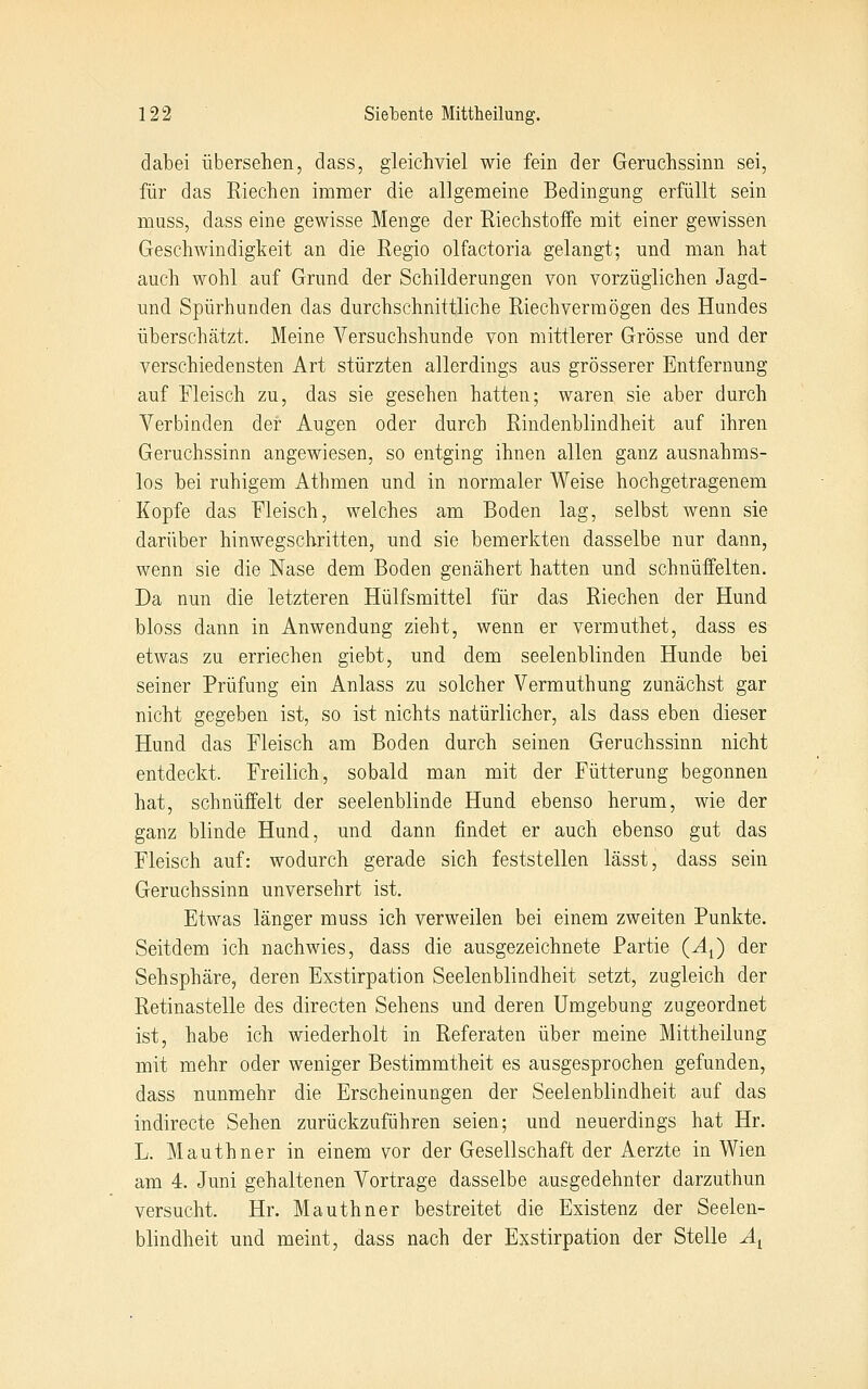 dabei übersehen, dass, gleichviel wie fein der Geruchssinn sei, für das Riechen immer die allgemeine Bedingung erfüllt sein muss, dass eine gewisse Menge der Riechstoffe mit einer gewissen Geschwindigkeit an die Regio olfactoria gelangt; und man hat auch wohl auf Grund der Schilderungen von vorzüglichen Jagd- und Spürhunden das durchschnittliche Riech vermögen des Hundes überschätzt. Meine Versuchshunde von mittlerer Grösse und der verschiedensten Art stürzten allerdings aus grösserer Entfernung auf Fleisch zu, das sie gesehen hatten; waren sie aber durch Verbinden der Augen oder durch Rindenblindheit auf ihren Geruchssinn angewiesen, so entging ihnen allen ganz ausnahms- los bei ruhigem Athmen und in normaler Weise hochgetragenem Kopfe das Fleisch, welches am Boden lag, selbst wenn sie darüber hinwegschritten, und sie bemerkten dasselbe nur dann, wenn sie die Nase dem Boden genähert hatten und schnüffelten. Da nun die letzteren Hülfsmittel für das Riechen der Hund bloss dann in Anwendung zieht, wenn er vermuthet, dass es etwas zu erriechen giebt, und dem seelenblinden Hunde bei seiner Prüfung ein Anlass zu solcher Vermuthung zunächst gar nicht gegeben ist, so ist nichts natürlicher, als dass eben dieser Hund das Fleisch am Boden durch seinen Geruchssinn nicht entdeckt. Freilich, sobald man mit der Fütterung begonnen hat, schnüffelt der seelenblinde Hund ebenso herum, wie der ganz blinde Hund, und dann findet er auch ebenso gut das Fleisch auf: wodurch gerade sich feststellen lässt, dass sein Geruchssinn unversehrt ist. Etwas länger muss ich verweilen bei einem zweiten Punkte. Seitdem ich nachwies, dass die ausgezeichnete Partie (A^) der Sehsphäre, deren Exstirpation Seelenblindheit setzt, zugleich der Retinastelle des directen Sehens und deren Umgebung zugeordnet ist, habe ich wiederholt in Referaten über meine Mittheilung mit mehr oder weniger Bestimmtheit es ausgesprochen gefunden, dass nunmehr die Erscheinungen der Seelenblindheit auf das indirecte Sehen zurückzuführen seien; und neuerdings hat Hr. L. Mauthner in einem vor der Gesellschaft der Aerzte in Wien am 4. Juni gehaltenen Vortrage dasselbe ausgedehnter darzuthun versucht. Hr. Mauthner bestreitet die Existenz der Seelen- blindheit und meint, dass nach der Exstirpation der Stelle Ä^