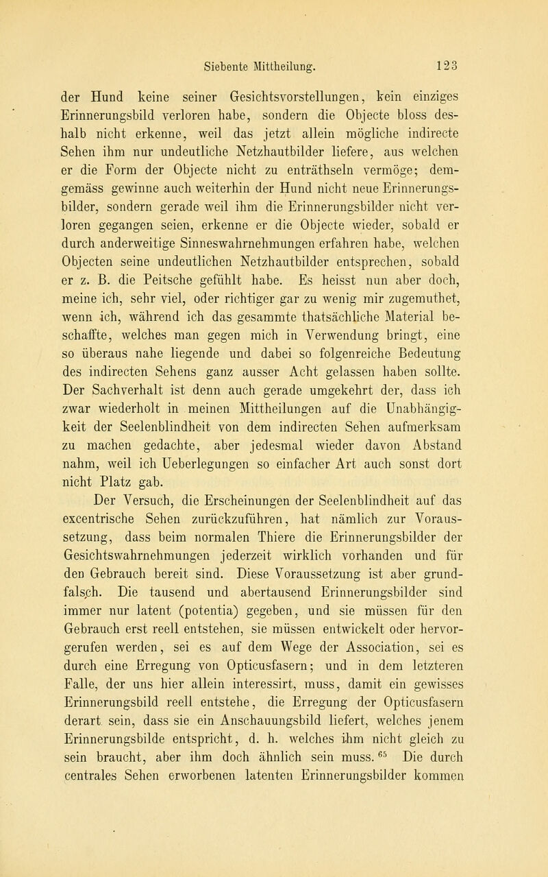 der Hund keine seiner Gesichtsvorstellungen, kein einziges Erinnerungsbild verloren habe, sondern die Objecte bloss des- halb nicht erkenne, weil das jetzt allein mögliche indirecte Sehen ihm nur undeutliche Netzhautbilder liefere, aus welchen er die Form der Objecte nicht zu enträthseln vermöge; dem- gemäss gewinne auch weiterhin der Hund nicht neue Erinnerungs- bilder, sondern gerade weil ihm die Erinnerungsbilder nicht ver- loren gegangen seien, erkenne er die Objecte wieder, sobald er durch anderweitige Sinneswahrnehmungen erfahren habe, welchen Objecten seine undeutlichen Netzhautbilder entsprechen, sobald er z. B. die Peitsche gefühlt habe. Es heisst nun aber doch, meine ich, sehr viel, oder richtiger gar zu wenig mir zugemuthet, wenn ich, während ich das gesammte thatsächliche Material be- schaffte, welches man gegen mich in Verwendung bringt, eine so überaus nahe liegende und dabei so folgenreiche Bedeutung des indirecten Sehens ganz ausser Acht gelassen haben sollte. Der Sachverhalt ist denn auch gerade umgekehrt der, dass ich zwar wiederholt in meinen Mittheilungen auf die Unabhängig- keit der Seelenblindheit von dem indirecten Sehen aufmerksam zu machen gedachte, aber jedesmal wieder davon Abstand nahm, weil ich Ueberlegungen so einfacher Art auch sonst dort nicht Platz gab. Der Versuch, die Erscheinungen der Seelenblindheit auf das excentrische Sehen zurückzuführen, hat nämlich zur Voraus- setzung, dass beim normalen Thiere die Erinnerungsbilder der Gesichtswahrnehmungen jederzeit wirklich vorhanden und für den Gebrauch bereit sind. Diese Voraussetzung ist aber grund- falsch. Die tausend und abertausend Erinnerungsbilder sind immer nur latent (potentia) gegeben, und sie müssen für den Gebrauch erst reell entstehen, sie müssen entwickelt oder hervor- gerufen werden, sei es auf dem Wege der Association, sei es durch eine Erregung von Opticusfasern; und in dem letzteren Falle, der uns hier allein interessirt, muss, damit ein gewisses Erinnerungsbild reell entstehe, die Erregung der Opticusfasern derart sein, dass sie ein Anschauungsbild liefert, welches jenem Erinnerungsbilde entspricht, d. h. welches ihm nicht gleich zu sein braucht, aber ihm doch ähnlich sein muss. ^^ Die durch centrales Sehen erworbenen latenten Erinnerungsbilder kommen