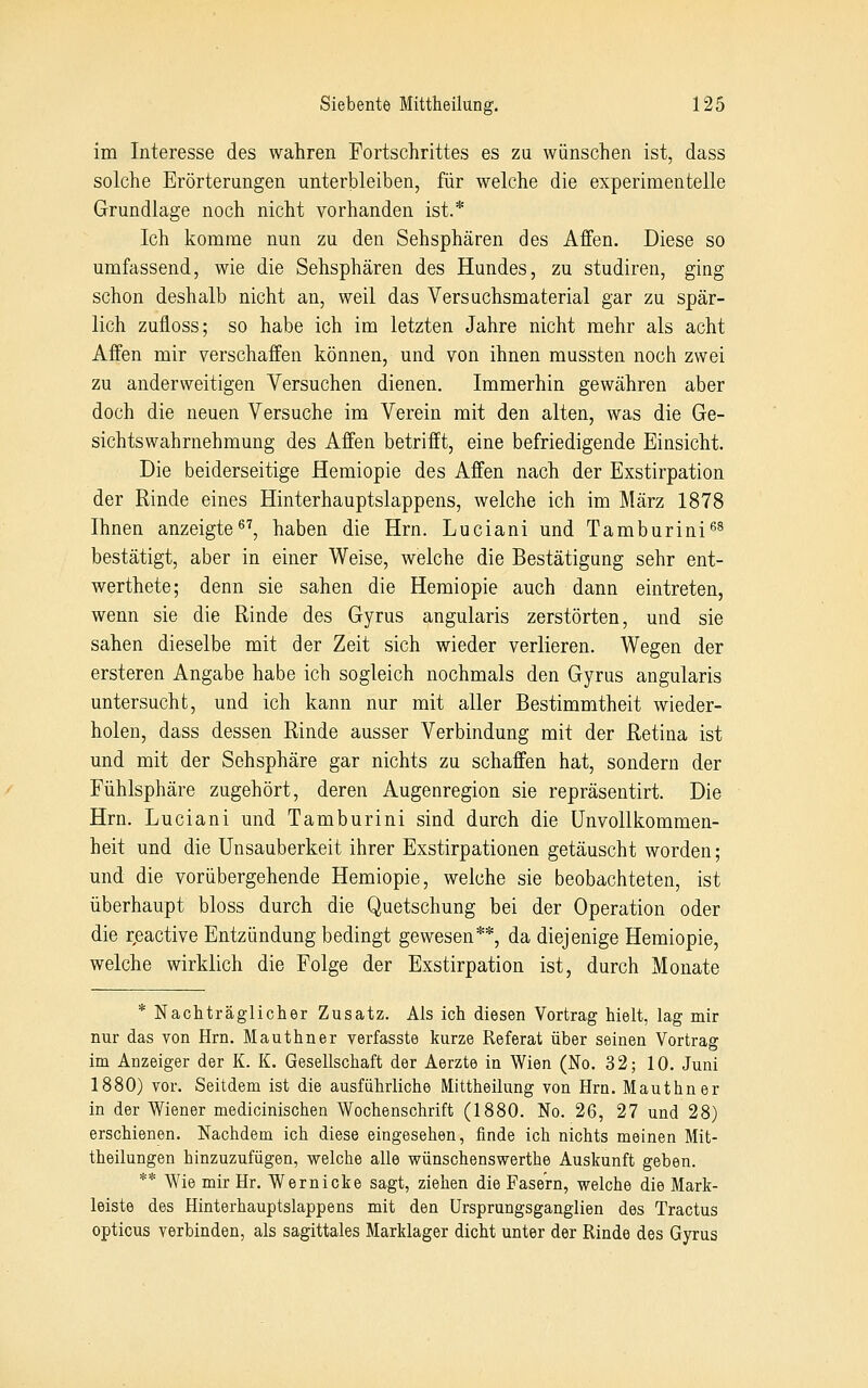 im Interesse des wahren Fortschrittes es zu wünschen ist, dass solche Erörterungen unterbleiben, für welche die experimentelle Grundlage noch nicht vorhanden ist.* Ich komme nun zu den Sehsphären des Affen. Diese so umfassend, wie die Sehsphären des Hundes, zu studiren, ging schon deshalb nicht an, weil das Versuchsmaterial gar zu spär- lich zufloss; so habe ich im letzten Jahre nicht mehr als acht Affen mir verschaffen können, und von ihnen mussten noch zwei zu anderweitigen Versuchen dienen. Immerhin gewähren aber doch die neuen Versuche im Verein mit den alten, was die Ge- sichtswahrnehmung des Affen betrifft, eine befriedigende Einsicht. Die beiderseitige Hemiopie des Affen nach der Exstirpation der Rinde eines Hinterhauptslappens, welche ich im März 1878 Ihnen anzeigte, haben die Hrn. Luciani und Tamburini''^ bestätigt, aber in einer Weise, welche die Bestätigung sehr ent- werthete; denn sie sahen die Hemiopie auch dann eintreten, wenn sie die Rinde des Gyrus angularis zerstörten, und sie sahen dieselbe mit der Zeit sich wieder verlieren. Wegen der ersteren Angabe habe ich sogleich nochmals den Gyrus angularis untersucht, und ich kann nur mit aller Bestimmtheit wieder- holen, dass dessen Rinde ausser Verbindung mit der Retina ist und mit der Sehsphäre gar nichts zu schaffen hat, sondern der Fühlsphäre zugehört, deren Augenregion sie repräsentirt. Die Hrn. Luciani und Tamburini sind durch die ünvollkommen- heit und die Unsauberkeit ihrer Exstirpationen getäuscht worden; und die vorübergehende Hemiopie, welche sie beobachteten, ist überhaupt bloss durch die Quetschung bei der Operation oder die reactive Entzündung bedingt gewesen**, da diejenige Hemiopie, welche wirklich die Folge der Exstirpation ist, durch Monate * Nachträglicher Zusatz. Als ich diesen Vortrag hielt, lag mir nur das von Hrn. Mauthner verfasste kurze Referat über seinen Vortrag im Anzeiger der K. K. Gesellschaft der Aerzte in Wien (No. 32; 10. Juni 1880) vor. Seitdem ist die ausführliche Mittheilung von Hrn. Mauthner in der Wiener medicinischen Wochenschrift (1880. No. 26, 27 und 28) erschienen. Nachdem ich diese eingesehen, finde ich nichts meinen Mit- theilungen hinzuzufügen, welche alle wünschenswerthe Auskunft geben. ** Wie mir Hr. Wer nicke sagt, ziehen die Fasern, welche die Mark- leiste des Hinterhauptslappens mit den Ursprungsganglien des Tractus opticus verbinden, als sagittales Marklager dicht unter der Rinde des Gyrus