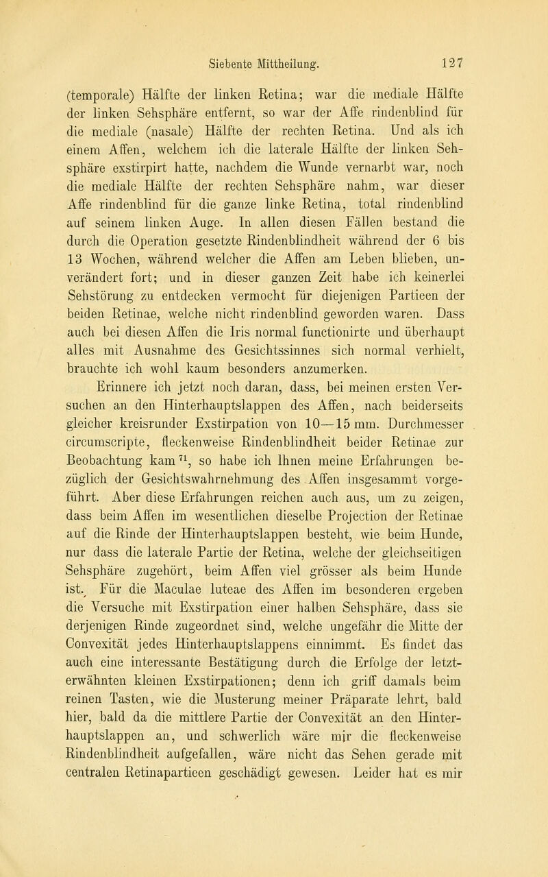 (temporale) Hälfte der linken Retina; war die mediale Hälfte der linken Sehsphäre entfernt, so war der Affe rindenblind für die mediale (nasale) Hälfte der rechten Retina. Und als ich einem Affen, welchem ich die laterale Hälfte der linken Seh- sphäre exstirpirt hatte, nachdem die Wunde vernarbt war, noch die mediale Hälfte der rechten Sehsphäre nahm, war dieser Affe rindenblind für die ganze linke Retina, total rindenblind auf seinem linken Auge. In allen diesen Fällen bestand die durch die Operation gesetzte Rindenblindheit während der 6 bis 13 Wochen, während welcher die Affen am Leben blieben, un- verändert fort; und in dieser ganzen Zeit habe ich keinerlei Sehstörung zu entdecken vermocht für diejenigen Partieen der beiden Retinae, welche nicht rindenblind geworden waren. Dass auch bei diesen Affen die Iris normal functionirte und überhaupt alles mit Ausnahme des Gesichtssinnes sich normal verhielt, brauchte ich wohl kaum besonders anzumerken. Erinnere ich jetzt noch daran, dass, bei meinen ersten Ver- suchen an den Hinterhauptslappen des Affen, nach beiderseits gleicher kreisrunder Exstirpation von 10—15 mm. Durchmesser circumscripte, fleckenweise Rindenblindheit beider Retinae zur Beobachtung kam''^, so habe ich Ihnen meine Erfahrungen be- züglich der Gesichtswahrnehmung des Affen insgesammt vorge- führt. Aber diese Erfahrungen reichen auch aus, um zu zeigen, dass beim Affen im wesentlichen dieselbe Projection der Retinae auf die Rinde der Hinterhauptslappen besteht, wie beim Hunde, nur dass die laterale Partie der Retina, welche der gleichseitigen Sehsphäre zugehört, beim Affen viel grösser als beim Hunde ist.^ Für die Maculae luteae des Affen im besonderen ergeben die Versuche mit Exstirpation einer halben Sehsphäre, dass sie derjenigen Rinde zugeordnet sind, welche ungefähr die Mitte der Convexität jedes Hinterhauptslappens einnimmt. Es findet das auch eine interessante Bestätigung durch die Erfolge der letzt- erwähnten kleinen Exstirpationen; denn ich griff damals beim reinen Tasten, wie die Musterung meiner Präparate lehrt, bald hier, bald da die mittlere Partie der Convexität an den Hinter- hauptslappen an, und schwerlich wäre mjr die fleckenweise Rindenblindheit aufgefallen, wäre nicht das Sehen gerade mit centralen Retinapartieen geschädigt gewesen. Leider hat es mir