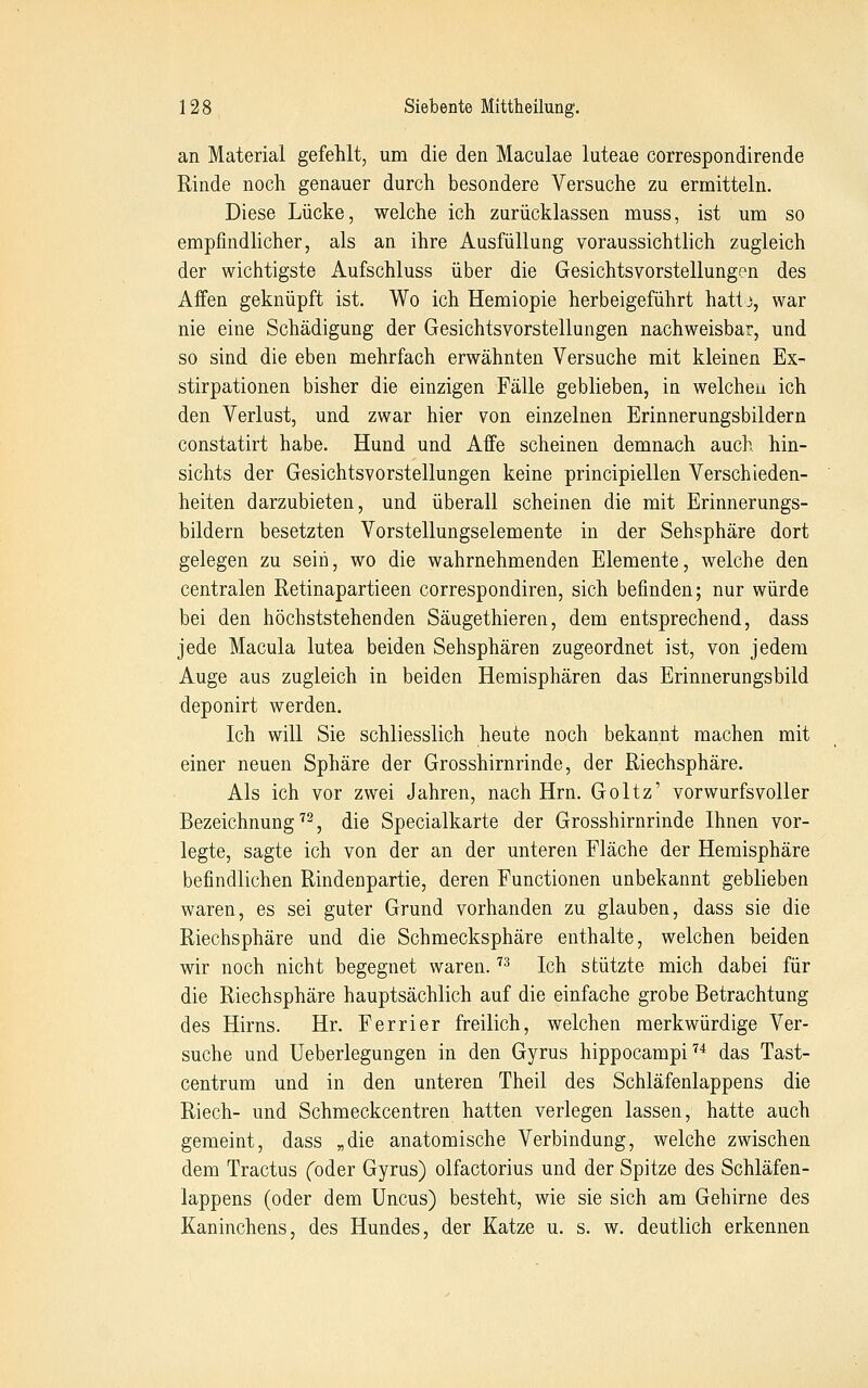 an Material gefehlt, um die den Maculae luteae correspondirende Rinde noch genauer durch besondere Versuche zu ermitteln. Diese Lücke, welche ich zurücklassen muss, ist um so empfindlicher, als an ihre Ausfüllung voraussichtlich zugleich der wichtigste Aufschluss über die Gesichtsvorstellungen des Affen geknüpft ist. Wo ich Hemiopie herbeigeführt hattj, war nie eine Schädigung der Gesichtsvorstellungen nachweisbar, und so sind die eben mehrfach erwähnten Versuche mit kleinen Ex- stirpationen bisher die einzigen Fälle geblieben, in welchen ich den Verlust, und zwar hier von einzelnen Erinnerungsbildern constatirt habe. Hund und Affe scheinen demnach auch hin- sichts der Gesichtsvorstellungen keine principiellen Verschieden- heiten darzubieten, und überall scheinen die mit Erinnerungs- bildern besetzten Vorstellungselemente in der Sehsphäre dort gelegen zu sein, wo die wahrnehmenden Elemente, welche den centralen Retinapartieen correspondiren, sich befinden; nur würde bei den höchststehenden Säugethieren, dem entsprechend, dass jede Macula lutea beiden Sehsphären zugeordnet ist, von jedem Auge aus zugleich in beiden Hemisphären das Erinnerungsbild deponirt werden. Ich will Sie schliesslich heute noch bekannt machen mit einer neuen Sphäre der Grosshirnrinde, der Riechsphäre. Als ich vor zwei Jahren, nach Hrn. Goltz' vorwurfsvoller Bezeichnung^^, die Specialkarte der Grosshirnrinde Ihnen vor- legte, sagte ich von der an der unteren Fläche der Hemisphäre befindlichen Rindenpartie, deren Functionen unbekannt geblieben waren, es sei guter Grund vorhanden zu glauben, dass sie die Riechsphäre und die Schmecksphäre enthalte, welchen beiden wir noch nicht begegnet waren. '^^ Ich stützte mich dabei für die Riechsphäre hauptsächlich auf die einfache grobe Betrachtung des Hirns. Hr. Ferrier freilich, welchen merkwürdige Ver- suche und Ueberlegungen in den Gyrus hippocampi''* das Tast- centrum und in den unteren Theil des Schläfenlappens die Riech- und Schmeckcentren hatten verlegen lassen, hatte auch gemeint, dass „die anatomische Verbindung, welche zwischen dem Tractus (oder Gyrus) olfactorius und der Spitze des Schläfen- lappens (oder dem üncus) besteht, wie sie sich am Gehirne des Kaninchens, des Hundes, der Katze u. s. w. deutlich erkennen