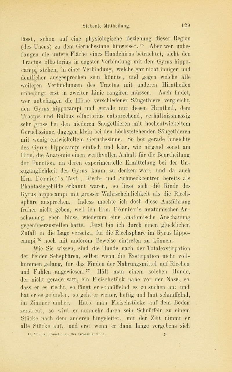 Icässt, schon auf eine physiologische Beziehung dieser Region (des üncus) zu dem Geruchssinne hinweise.'''^ Aber wer unbe- fangen die untere Fläche eines Hundehirns betrachtet, sieht den Tractns olfactorius in engster Verbindung mit dem Gyrus hippo- campi stehen, in einer Verbindung, welche gar nicht inniger und deutlicher ausgesprochen sein könnte, und gegen welche alle weiteren Verbindungen des Tractus mit anderen Hirntheilen unbedingt erst in zweiter Linie rangiren müssen. Auch findet, wer unbefangen die Hirne verschiedener Säugethiere vergleicht, den Gyrus hippocampi und gerade nur diesen Hirntheil, dem Tractus und Bulbus olfactorius entsprechend, verhältnissmässig sehr -gross bei den niederen Säugethieren mit hochentwickeltem Geruchssinne, dagegen klein bei den höchststehenden Säugethieren mit wenig entwickeltem Geruchssinne. So bot gerade hinsichts des Gyrus hippocampi einfach und klar, wie nirgend sonst am Hirn, die Anatomie einen werthvollen Anhalt für die Beurtheilung der Function, an deren experimentelle Ermittelung bei der ün- zugänglichkeit des Gyrus kaum zu denken war', und da auch Hrn. Ferrier's Tast-, Riech- und Schmeckcentren bereits als Phantasiegebilde erkannt waren, so liess sich die Rinde des Gyrus hippocampi mit grosser Wahrscheinlichkeit als die Riech- sphäre ansprechen. Indess mochte ich doch diese Ausführung früher nicht geben, weil ich Hrn. Ferrier's anatomischer An- schauung eben bloss wiederum eine anatomische Anschauung gegenüberzustellen hatte. Jetzt bin ich durch einen glücklichen Zufall in die Lage versetzt, für die Riechsphäre im Gyrus hippo- campi ^^ noch mit anderem Beweise eintreten zu können. Wie Sie wissen, sind die Hunde nach der Totalexstirpation der beiden Sehsphären, selbst wenn die Exstirpation nicht voll- kommen gelang, für das Finden der Nahrungsmittel auf Riechen und Fühlen angewiesen. '^'^ Hält man einem solchen Hunde, der nicht gerade satt, ein Fleischstück nahe vor der Nase, so dass er es riecht, so fängt er schnüffelnd es zu suchen an; und hat er es gefunden, so geht er weiter, heftig und laut schnüffelnd, im Zimmer umher. Hatte man Fleischstücke auf dem Boden zerstreut, so wird er nunmehr durch sein Schnüffeln zu einem Stücke nach dem anderen hingeleitet, mit der Zeit nimmt er alle Stücke auf, und erst wenn er dann lange vergebens sich H. Munk, Fiinctioneu der Grosshirnruide. 9