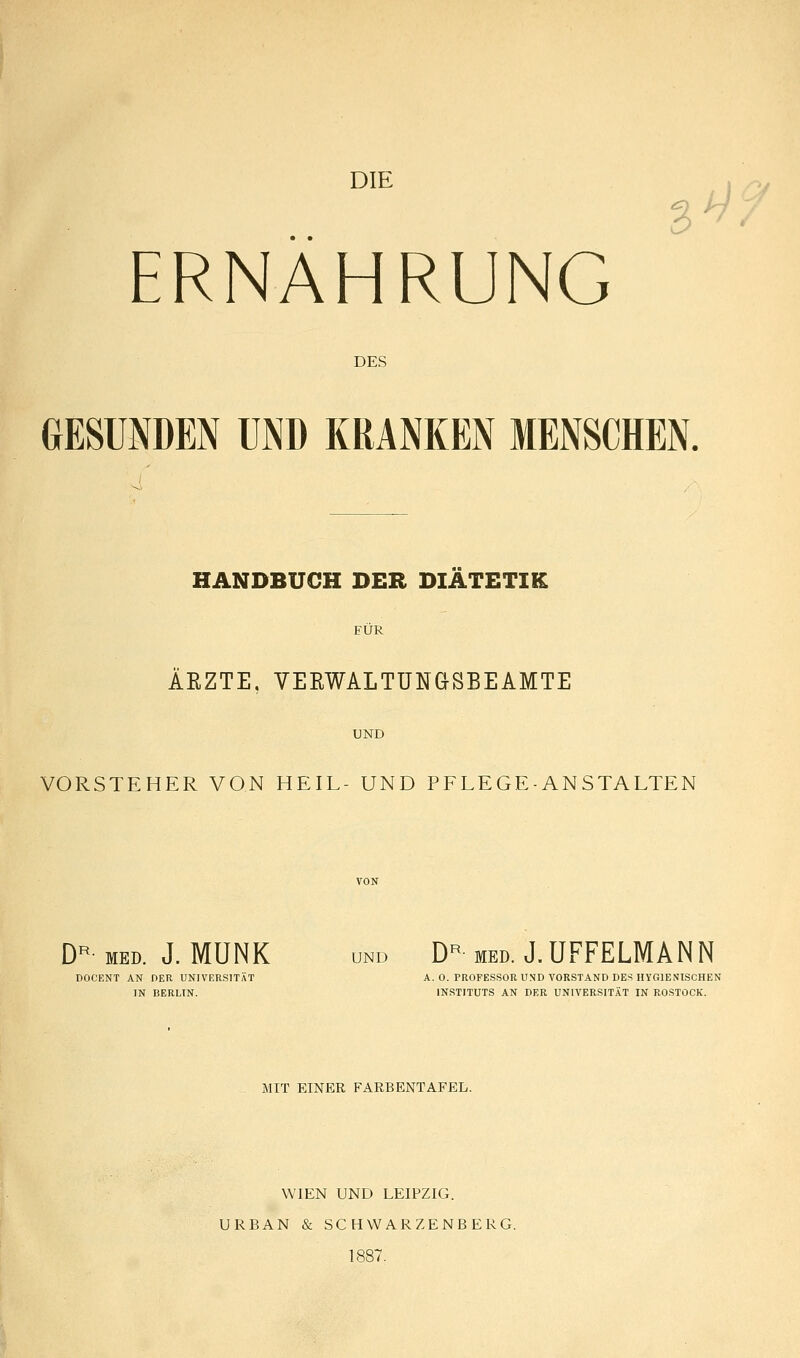 DIE ^9 ERNAHRUNG DES GESUNDEN UND KRANKEN MENSCHEN. HANDBUCH DER DIÄTETIK FÜR ÄKZTE, VERWALTUN&SBEAMTE UND VORSTEHER VON HEIL- UND PFLEGE-ANSTALTEN D^- MED. J. MUNK UND D^ MED. J.UFFELMANN DOCENT AN OER UNIVERSITÄT A. 0. PROFESSOR UND VORSTAND DES HYGIENISCHEN IN BERLIN. INSTITUTS AN DER UNIVERSITÄT IN ROSTOCK. MIT EINER FARBENTAFEL. WIEN UND LEIPZIG. URBAN & SCHWARZENBERG. 1887.