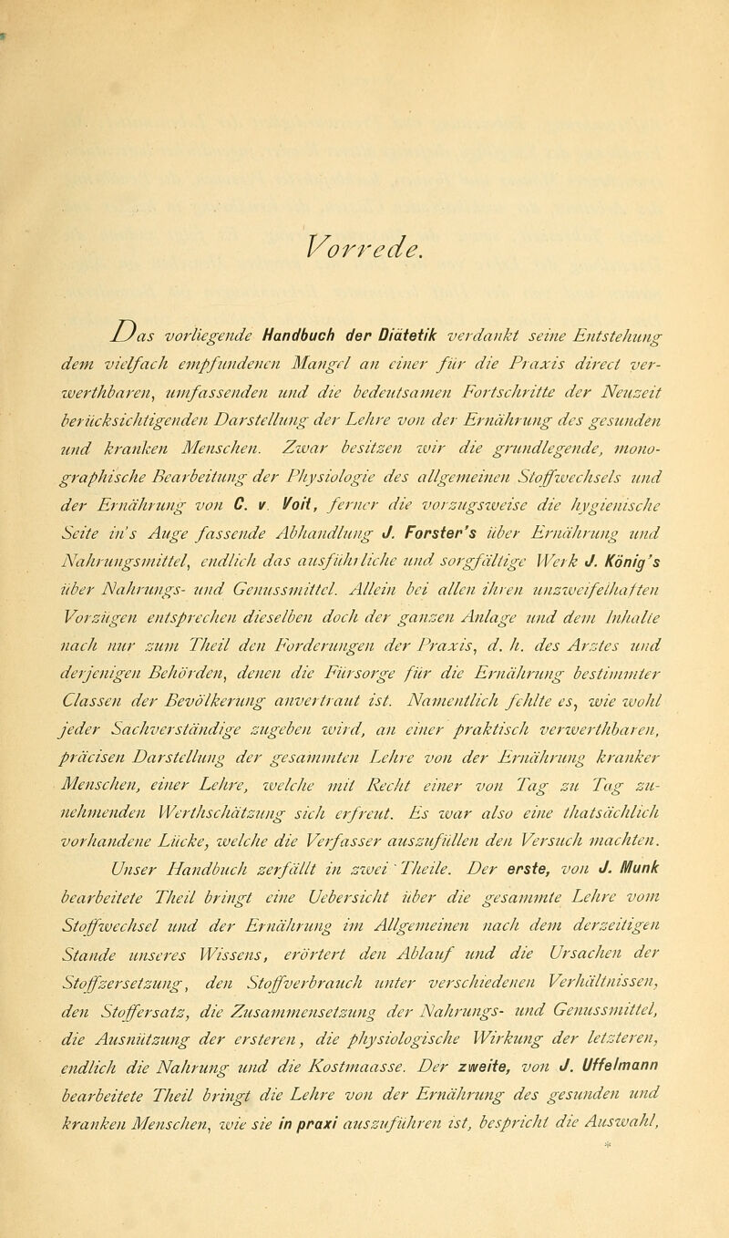 Vorrede. J_Jas vorliegende Handbuch der Diätetik verdankt seine Entstehung dem vielfach empfundenen Mangel an einer für die Praxis direct ver- zverthbaren, umfassenden imd die bedeutsamen Fortschritte der Neuzeit befücksichtigenden Darstellung der Lehre von der Ernährung des gesunden und kranken Menschen. Zwar besitzen wir die grundlegende, mono- graphische Bearbeitung der Physiologie des allgemeinen Stoffzuechsels und der Ernährung von C. v. Voit, ferner die vorzugsweise die hygienische Seite ins Auge fassende Abhandlung J. Forster's über Ernährung tmd Nahrungsmittel^ endlich das ausfuhrlicJie und sorgfältige Werk J. König's aber Nahrungs- tind Genussmittel. Allein bei allen ihren unziueifeiJiaften Vorzügen entsprecJien dieselben doch der ganzen Anlage und dem Inhalte nach nur zum Theil den Forderungen der Praxis^ d. h. des Arztes und derjenigen Behörden^ denen die Fürsorge für die Ernährung bestimmter Classen der Bevölkerung anvertraut ist. Namentlich fehlte es, wie zvohl jeder Sachverständige zugeben zvird, an einer praktisch verwerthharen, präcisen Darstellung der gesainmten Lehre von der Ernährung kranker Menschen, einer Lehre, zvelcJie mit Recht einer von Tag zu Tag zu- nehmenden Werthscliätzung sich erfreut. Es zvar also eine thatsächlich vorhandene Lücke, welche die Verfasser aiiszufüllen den Versuch machten. Unser ILandbuch zerfällt in zwei'Theile. Der erste, von J. Munk bearbeitete Theil bringt eine Uebersicht über die gesammte Lehre vom Stojfzuechsel und der Ernährung im Allgemeinen nach dem derzeitigen Stande unseres Wissens, erörtert den Ablauf und die Ursachen der Stoffzersetzung, den Stoffverbrauch unter verschiedenen Verhältnissen, den Stoffersatz, die Zusammensetzung der Nahrungs- und Genussmittel, die Ausnützung der ersteren, die physiologische Wirkung der letzteren, endlich die Nahrung und die Kostmaasse. Der zweite, von J. Uffelmann bearbeitete Theil bringt die Lehre von der Ernährung des gesunden und kranken Menschen.^ zvie sie in praxi auszuführen ist, bespricht die Auswahl,