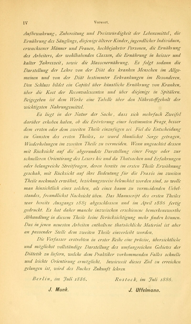 XV Vonvort. Aufbetvahrungy Zubereitung und Preiswürdigkeit der Lebensmittel ^ die Ernährung des Säuglings, diejenige älterer Kinder, jugendlicher Individuen, erwachsener Männer und Frauen, hochbejahrter Personen, die Ernäh ung des Arbeiters, der wohlhabenden Classen^ die Ernährung in heisser und kalter Jahreszeit, sowie die Massenernährung. Es folgt sodann die Darstellung der Lehre von der Diät des kranken Menschen im Allge- meinen tmd von der Diät bestimmter Erkrankungen im Besojtderen. Den Schluss bildet ein Capitel über künstliche Ernährung von Kranken, über die Kost der Recottvalescenten und über diejenige in Spitälern. Beigegeben ist dem Werke eine Tabelle über den Nährstoffgehalt der wichtigsten Nahrungsmittel. Es liegt in der Natur der Sache, dass sich mehrfach Zweifel darüber erhoben haben, ob die Erörterung einer bestimmten Frage^ besser dem ersten oder dem zzveiten Theile einzufügen sei. Fiel die Entscheidung zu Gunsten des ersten Theiles, so ward thunlichst Sorge getragen, Wiederholungen im ziveiten Theile Z7i vermeiden. Wenn ungeachtet dessen mit Rücksicht auf die abgerundete Darstellung einer Frage oder zur schnelleren Orieniirung des Lesers hie imd da Thatsachen und Erfahrungen oder belangreiche Streitfragen, deren bereits ivi ersten Theile Erivähnung geschah, mit Rücksicht auf ihre Bedeutimg für die Praxis im zweiten Theile nochmals erwähnt, beziehungsweise beleuchtet worden sind, so wolle man hinsichtlich eines solchen, als eines kaum zu vermtidenden Uebel- standes, freundlichst Nachsicht üben. Das Manuscript des ersten Theiles tvar bereits Ausgangs i88ß abgeschlossen 2Uid im April 1886 fertig gedrtickt. Es hat daher manche inzwischen erschienene bemerkenswerihe Abhandlung in diesem Theile keine Berücksichtigung mehr finden können. Das in jenen neuesten Arbeiten enthaltene thatsächliche Material ist aber an passender Stelle dem ziveiten Theile einverleibt zuorden. Die Verfasser erstrebten in erster Reihe eine präcise, übersichtliche und möglichst vollständige Darstellung des umfangreichen Gebietes der Diätetik zu liefern, welche dem Praktiker vorkommendeyi Falles schnelle und leichte Orientirung ermöglicht. Inwiezueit dieses Ziel zu erreichen gelungen ist, zvird des Buches Zukunft lehren. Berlin, im Jidi 1886. Rostock, i^n Juli 1886. J. Munk. J. Uffelmann.