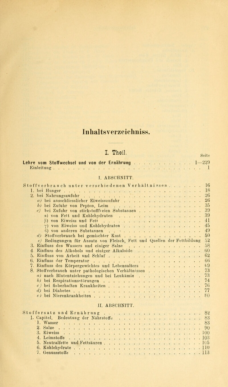 Inbaltsverzeichniss. I Theil. Seite Lehre vom Stoffwechsel und von der Ernährung 1—229 Einleitung 1 I. ABSCHNITT. Stoffverbranch unter verschiedenen Verhältnissen 16 1. bei Hunger 18 2. bei Nahrungsznfuhr 26 a) bei ausschliesslicher Eiweisszufuhr 26 b) bei Zufuhr von Pepton, Leim 35 c) bei Zufuhr von stickstofffreien Substanzen 39 a) von Feit und Kohlehydraten 39 ß) von Eiweiss und Fett 41 Y) von Eiweiss und Kohlehydraten 45 o) von anderen Substanzen . . • 49 d) Stofl'verbrauch bei gemischter Kost 50 e) Bedingungen für Ansatz von Fleisch, Fett und Quellen der Fettbildung .52 3. Einfluss des Wassers und einiger Salze 58 4 Einfluss des Alkohols und einio;er Alkaloide .... 60 5. Einfluss von Arbeit nnd Schlaf 62 6. Einfluss der Temperatur 66 7. Einfluss des Körpergewichtes und Lebensalters 69 8. Stoffverbrauch unter pathologischen Verhältnissen • . . 73 a) nach Blutentziehungen und bei Leukämie 73 h) bei Respirationsstörungen 74 c) bei fieberhaften Krankheiten 76 d) bei Diabetes 77 e) bei Nierenkrankheiten £0 II. ABSCHNITT. Stoffersatz und Ernährung 82 1. Capitel. Bedeutung der Nährstoffe 83 1. Wasser 83 2. Salze 90 3. Eiweiss 100 4. Leimstoffe 103 5. Neutralfette und Fettsäuren 1Ü5 6. Kohlehydrate IIU