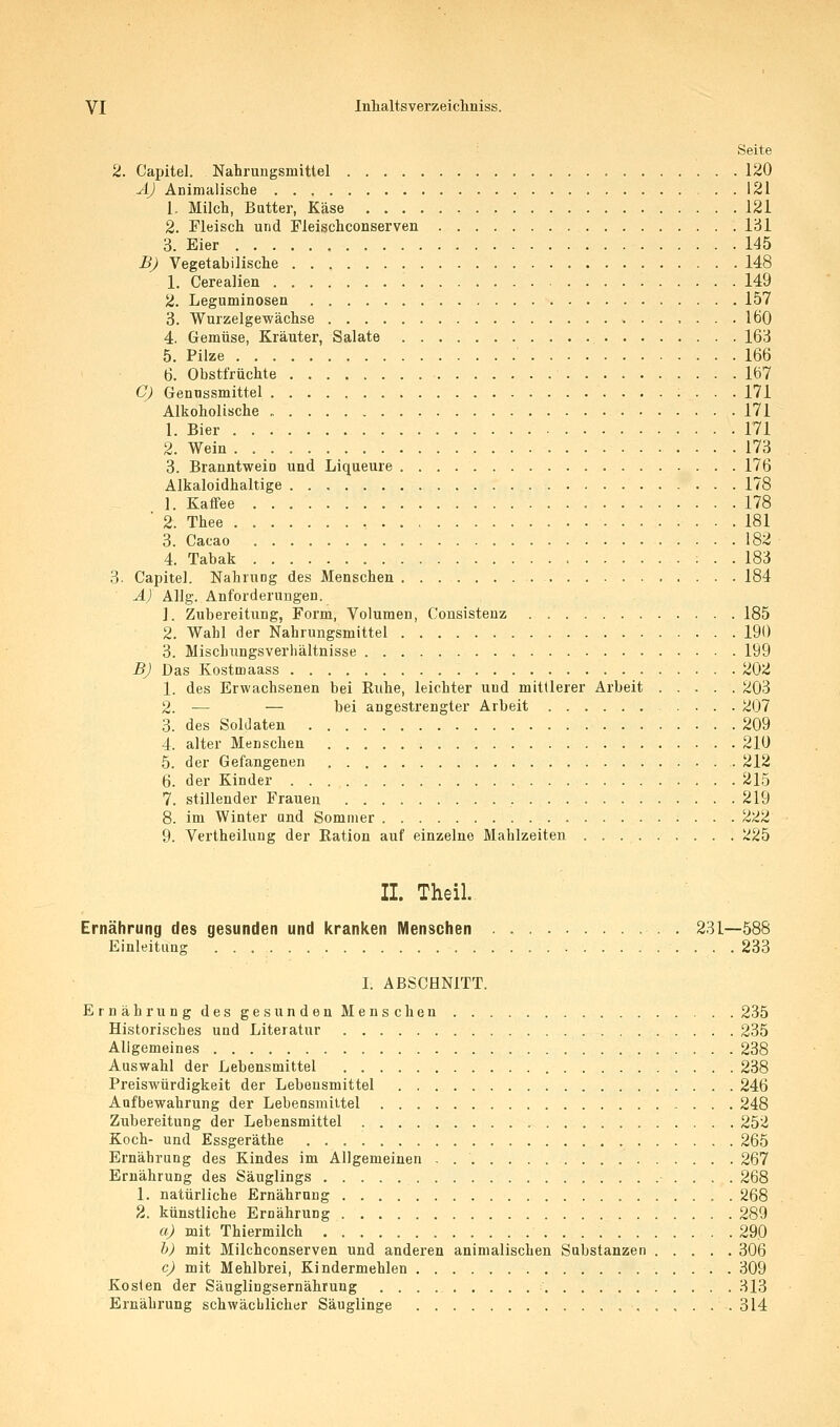 ' Seite 2. Capital. Nahrungsmittel 120 A) Animalische 121 1. Milch, Butter, Käse 121 2. Fleisch und Fleischconserven IcJl 3. Eier 145 BJ Vegetabilische 148 1. Cerealien 149 2. Leguminosen 157 3. Wurzelgewächse 160 4. Gemüse, Kräuter, Salate 163 5. Pilze 166 6. Obstfrüchte 167 Cj Gennssmittel 171 Alkoholische 171 1. Bier 171 2. Wein 173 3. Branntwein und Liqueure 176 Alkaloidhaltige 178 1. Kaffee 178 ■ 2. Thee 181 3. Cacao 182 4. Tabak 183 3. Capitel. Nahrung des Menschen 184 Ä) AUg. Anforderungen. 1. Zubereitung, Form, Volumen, Consistenz 185 2. Wahl der Nahrungsmittel 190 3. Mischungsverhältnisse 199 BJ Das Kostmaass 202 1. des Erwachsenen bei Ruhe, leichter und mittlerer Arbeit 203 2. — — bei angestrengter Arbeit 207 3. des Soldaten 209 4. alter Menschen 210 5. der Gefangenen 212 6. der Kinder 215 7. stillender Frauen 219 8. im Winter and Sommer 222 9. Vertheilung der Ration auf einzelne Mahlzeiten 225 II. Theil. Ernährung des gesunden und kranken Menschen . 231—588 Einleitung 233 I. ABSCHNITT. ErnährungdesgesundenMenschen 235 Historisches und Literatur 235 Allgemeines 238 Auswahl der Lebensmittel 238 Preiswürdigkeit der Lebensmittel 246 Aufbewahrung der Lebensmittel 248 Zubereitung der Lebensmittel 252 Koch- und Essgeräthe 265 Ernährung des Kindes im Allgemeinen . 267 Ernährung des Säuglings 268 1. natürliche Ernährung 268 2. künstliche Ernährung 289 a) mit Thiermilch 290 h) mit Milchconserven und anderen animalischen Substanzen 306 c) mit Mehlbrei, Kindermehlen 309 Kosten der Säuglingsernährung 313 Ernährung schwächlicher Säuglinge .314