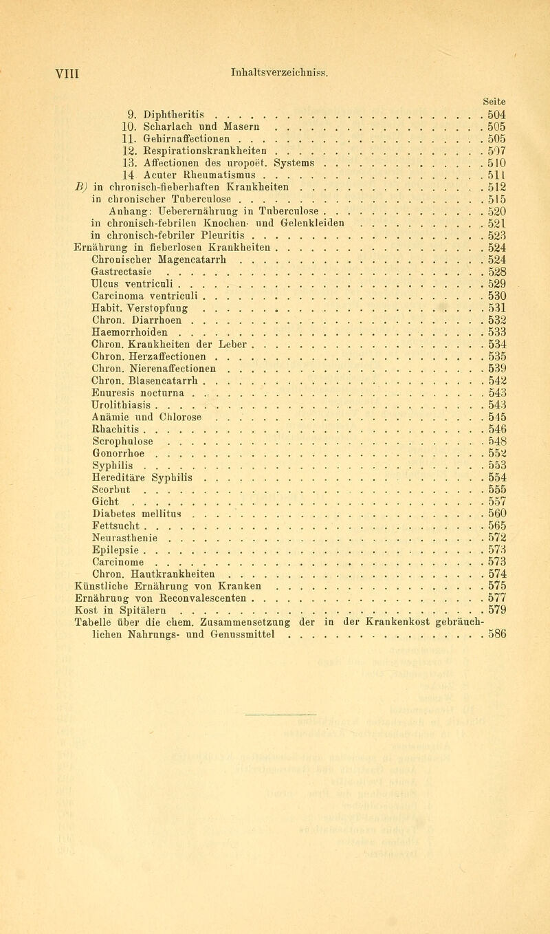 Seite 9, Diphtheritis 504 10. Scliarlacli und Masern 505 11. Gehirnaffectionen 505 12. Respirationskrankheiten 507 13. Aifectionen des uropoet. Systems 510 14 Acuter Rheumatismus 511 BJ in chronisch-fieberhaften Krankheiten 512 in chronischer Tuberculose 515 Anhang: Ueberernährung in Tnberculose 520 in chronisch-febrilen Knochen- und Gelenkleiden 521 in chronisch-febriler Pleuritis 523 Ernährung in fieberlosea Krankheiten 524 Chronischer Magencatarrh 524 Gastrectasie 528 Ulcus ventricali 529 Carcinoma ventriculi 530 Habit. Verstopfung 531 Chron. Diarrhoen 532 Haemorrhoiden 533 Chron. Krankheiten der Leber 534 Chron. Herzaffectionen 535 Chron. Nierenaffectionen 539 Chron. Blasencatarrh 542 Enuresis nocturna . 543 Urolithiasis 543 Anämie und Chlorose 515 Rhachitis 546 Scrophulose 548 Gonorrhoe . 552 Syphilis 553 Hereditäre Syphilis 554 Scorbut 555 Gicht 557 Diabetes mellitus 560 Fettsucht 565 Neurasthenie 572 Epilepsie 573 Carcinome 573 Chron. Hautkrankheiten 574 Künstliche Ernährung von Kranken 575 Ernährung von ßeconvalescenten 577 Kost in Spitälern 579 Tabelle über die ehem. Zusammensetzung der in der Krankenkost gebräuch- lichen Nahrungs- und Genussmittel 586