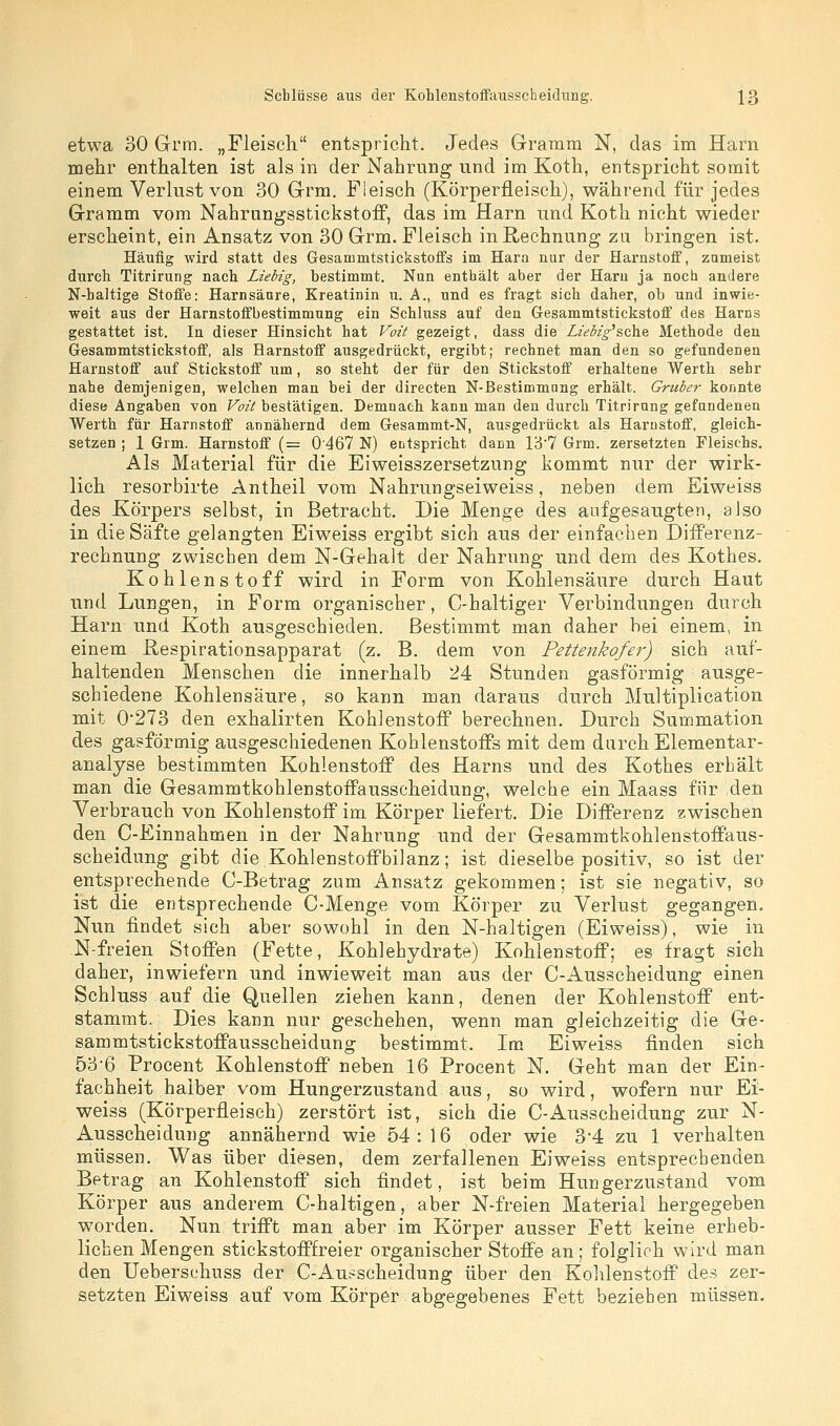 etwa 30 Grm. „Fleisch entspricht. Jedes Gramm N, das im Harn mehr enthalten ist als in der Nahrung und im Koth, entspricht somit einem Verlust von 30 Grm. Fleisch (Körperfleisch), während für jedes Gramm vom Nahrungsstickstoif, das im Harn und Koth nicht wieder erscheint, ein Ansatz von 30 Grm. Fleisch in Rechnung zu bringen ist. Häufig wird statt des Gesammtstickstoffs im Harn nur der Harnstoff, zumeist durch Titrirung nach Liebig, bestimmt. Nun enthält aber der Haru ja noch andere N-haltige Stoffe: Harnsäure, Kreatinin u. A., und es fragt sich daher, ob und inwie- weit sus der Harnstoffbestimmnng ein Schluss auf den Gesammtstickstoff des Harns gestattet ist. In dieser Hinsicht hat Voit gezeigt, dass die Liebig's(ih.& Methode den Gesammtstickstoff, als Harnstoff ausgedrückt, ergibt; rechnet man den so gefundenen Harnstoff auf Stickstoff um, so steht der für den Stickstoff erhaltene Werth sehr nahe demjenigen, welchen man bei der directen N-Bestimmung erhält. Grtiber konnte diese Angaben von Voit bestätigen. Demnach kann man den durch Titrirung gefundenen Werth für Harnstoff annähernd dem Gesammt-N, ausgedrückt als Harnstoff, gleich- setzen ; 1 Grm. Harnstoff (= 0467 N) entspricht dann 1B7 Grm. zersetzten Fleischs. Als Material für die Eiweisszersetzung kommt nur der wirk- lich resorbirte Antheil vom Nahrungseiweiss, neben dem Eiweiss des Körpers selbst, in Betracht. Die Menge des aufgesaugten, also in die Säfte gelangten Eiweiss ergibt sich aus der einfachen Differenz- rechnung zwischen dem N-Gehalt der Nahrung und dem des Kothes. Kohlenstoff wird in Form von Kohlensäure durch Haut und Lungen, in Form organischer, C-haltiger Verbindungen durch Harn und Koth ausgeschieden. Bestimmt man daher bei einem, in einem ßespirationsapparat (z. B. dem von Pettenkofer) sich auf- haltenden Menschen die innerhalb 24 Stunden gasförmig ausge- schiedene Kohlensäure, so kann man daraus durch Multiplication mit 0*273 den exhalirten Kohlenstoff berechnen. Durch Summation des gasförmig ausgeschiedenen Kohlenstoffs mit dem durch Elementar- analyse bestimmten Kohlenstoff des Harns und des Kothes erhält man die Gesammtkohlenstoffausscheidung, welche ein Maass für den Verbrauch von Kohlenstoff im Körper liefert. Die Differenz zwischen den C-Einnahmen in der Nahrung und der Gesammtkohlenstoffaus- scheidung gibt die Kohlenstoffbilanz; ist dieselbe positiv, so ist der entsprechende C-Betrag zum Ansatz gekommen; ist sie negativ, so ist die entsprechende C-Menge vom Körper zu Verlust gegangen. Nun findet sich aber sowohl in den N-haltigen (Eiweiss), wie in N-freien Stoffen (Fette, Kohlehydrate) Kohlenstoff; es fragt sich daher, inwiefern und inwieweit man aus der C-Ausscheidung einen Schluss auf die Quellen ziehen kann, denen der Kohlenstoff ent- stammt. Dies kann nur geschehen, wenn man gleichzeitig die Ge- sammtstickstoffausscheidung bestimmt. Im Eiweiss finden sich 5o'6 Procent Kohlenstoff neben 16 Procent N. Geht man der Ein- fachheit halber vom Hungerzustand aus, so wird, wofern nur Ei- weiss (Körperfleisch) zerstört ist, sich die C-Ausscheidung zur N- Ausscheidung annähernd wie 54:16 oder wie 3-4 zu 1 verhalten müssen. Was über diesen, dem zerfallenen Eiweiss entsprechenden Betrag an Kohlenstoff sieh findet, ist beim Hungerzustand vom Körper aus anderem C-haltigen, aber N-freien Material hergegeben worden. Nun trifft man aber im Körper ausser Fett keine erheb- lichen Mengen stickstofffreier organischer Stoffe an; folglich wird man den Ueberschuss der C-Ausscheidung über den Kohlenstoff des zer- setzten Eiweiss auf vom Körper abgegebenes Fett bezieben müssen.