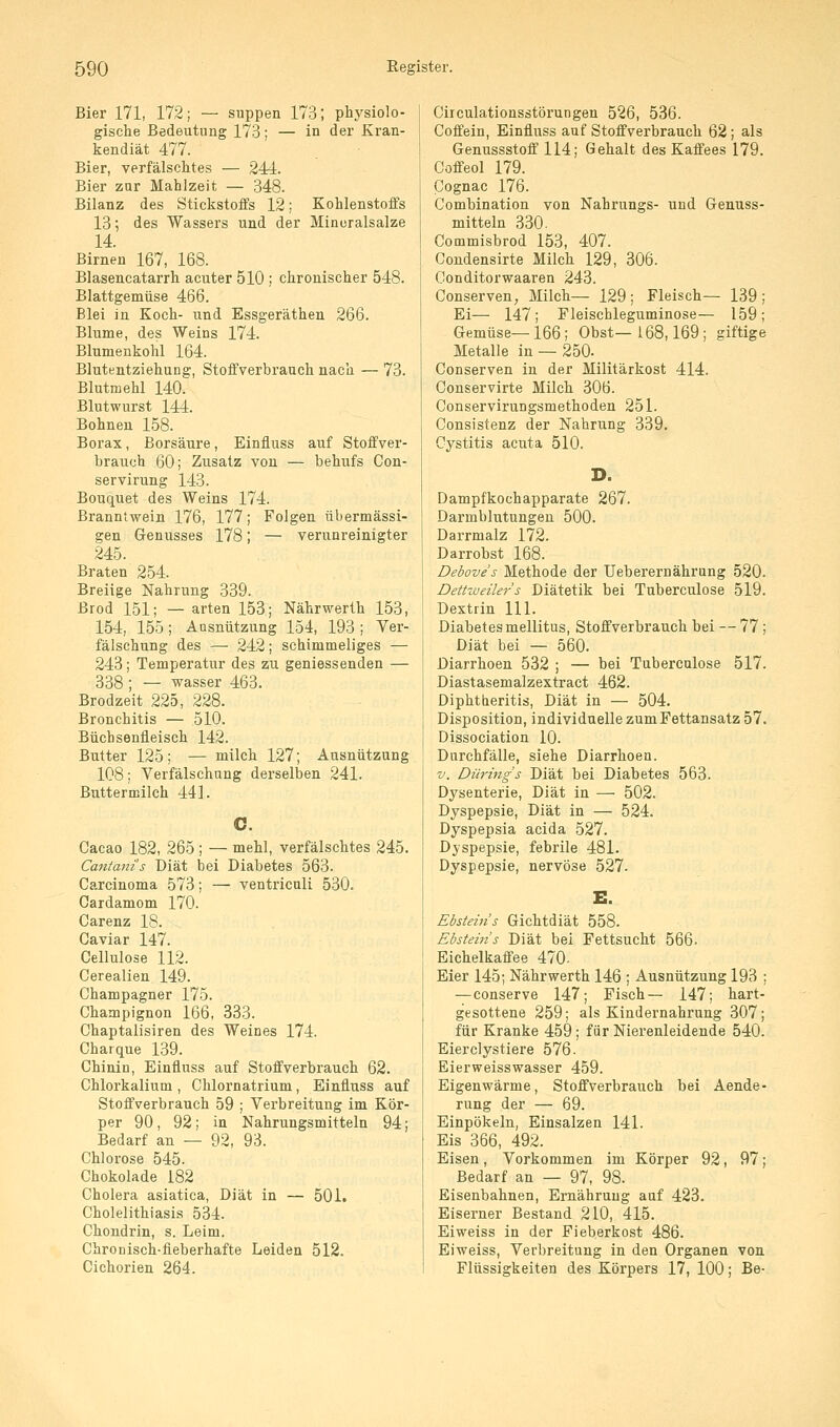 Bier 171, 172; — suppen 173; physiolo- gische Bedeutung 173; — in der Kran- kendiät 477. Bier, verfälschtes — 244. Bier zur Mahlzeit — 348. Bilanz des Stickstoffs 12; Kohlenstoffs 13; des Wassers und der Mineralsalze 14. Birnen 167, 168. Blasencatarrh acuter 510 ; chronischer 548. Blattgemüse 466. Blei in Koch- und Essgeräthen 266. Blume, des Weins 174. Blumenkohl 164. Blutentziehung, Stoffverbrauch nach — 73. Blutmehl 140. Blutwurst 144. Bohnen 158. Borax, Borsäure, Einfluss auf Stoffver- brauch 60; Zusatz von — behufs Con- servirung 143. Bouquet des Weins 174. Branntwein 176, 177; Folgen übermässi- gen Genusses 178; — verunreinigter 245. Braten 254. Breiige Nahrung 339. ßrod 151; — arten 153; Nährwerth 153, 154, 155; Ausnutzung 154, 193 ; Ver- fälschung des — 242; schimmeliges — 243; Temperatur des zu geniessenden — 338; — Wasser 463. Brodzeit 225, 228. Bronchitis — 510. Büchsenfleisch 142. Butter 125; — milch 127; Ausnützung 108; Verfälschung derselben 241. Buttermilch 44]. Cacao 182, 265 ; — mehl, verfälschtes 245. Cantani's Diät bei Diabetes 563. Carcinoma 573; — ventriculi 530. Cardamom 170. Carenz 18. Caviar 147. Cellulose 112. Cerealien 149. Champagner 175. Champignon 166, 333. Chaptalisiren des Weines 174. Charque 139. Chinin, Einfluss auf Stoffverbrauch 62. Chlorkalium , Chlornatrium, Einfluss auf Stoffverbrauch 59 ; Verbreitung im Kör- per 90, 92; in Nahrungsmitteln 94; Bedarf an — 92, 93. Chlorose 545. Chokolade 182 Cholera asiatica, Diät in — 501. Cholelithiasis 534. Chondrin, s. Leim. Chronisch-fieberhafte Leiden 512. Cichorien 264. Circulationsstöi'ungen 526, 536. Coffein, Einfluss auf Stoffverbrauch 62; als Genussstoff 114; Gehalt des Kaffees 179. Coffeol 179. Cognac 176. Combination von Nahrungs- und Genuss- mitteln 330. Commisbrod 153, 407. Condensirte Milch 129, 306. Conditorwaaren 243. Conserven, Milch— 129; Fleisch— 139; Ei— 147; Fleischleguminose— 159; Gemüse—166; Obst—168,169 ; giftige Metalle in — 250- Conserven in der Militärkost 414. Conservirte Milch 306. Conservirungsmethoden 251. Consistenz der Nahrung 339. Cystitis acuta 510. D. Dampfkochapparate 267. Darmblutungen 500. Darrmalz 172. Darrobst 168. Deboves Methode der Ueberernährung 520. Dettiueilers Diätetik bei Tuberculose 519. Dextrin 111. Diabetes mellitus, Stoffverbrauch bei — 77 ; Diät bei — 560. Diarrhoen 532 ; — bei Tuberculose 517. Diastasemalzextract 462. Diphtheritis, Diät in — 504. Disposition, individuelle zum Fettansatz 57. Dissociation 10. Durchfälle, siehe Diarrhoen. V. Dürmg's Diät bei Diabetes 563. Dysenterie, Diät in — 502. Dyspepsie, Diät in — 524. Dyspepsia acida 527. Dyspepsie, febrile 481. Dyspepsie, nervöse 527. E. Ebstein s Gichtdiät 558. Ebsteins Diät bei Fettsucht 566. Eichelkaffee 470. Eier 145; Nährwerth 146 ; Ausnützung 193 ; —conserve 147; Fisch— 147; hart- gesottene 259; als Kindernahrung 307; für Kranke 459 ; für Nierenleidende 540. Eierclystiere 576- Eierweisswasser 459. Eigenwärme, Stoffverbrauch bei Aende- rung der — 69. Einpökeln, Einsalzen 141. Eis 366, 492. Eisen, Vorkommen im Körper 92, 97; Bedarf an — 97, 98. Eisenbahnen, Ernährung auf 423. Eiserner Bestand 210, 415. Eiweiss in der Fieberkost 486. Eiweiss, Verbreitung in den Organen von Flüssigkeiten des Körpers 17, 100; Be-