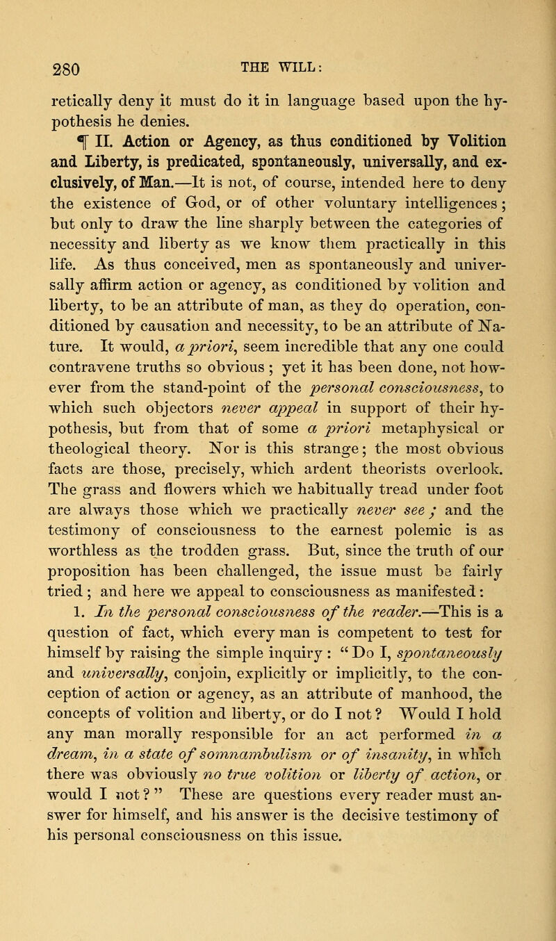 retically deny it must do it in language based upon the hy- pothesis he denies. % II. Action or Agency, as thus conditioned by Volition and Liberty, is predicated, spontaneously, universally, and ex- clusively, of Man.—It is not, of course, intended here to deny the existence of God, or of other voluntary intelligences; but only to draw the line sharply between the categories of necessity and liberty as we know them practically in this life. As thus conceived, men as spontaneously and univer- sally affirm action or agency, as conditioned by volition and liberty, to be an attribute of man, as they do operation, con- ditioned by causation and necessity, to be an attribute of Na- ture. It would, a priori, seem incredible that any one could contravene truths so obvious ; yet it has been done, not how- ever from the stand-point of the personal consciousness, to which such objectors never appeal in support of their hy- pothesis, but from that of some a priori metaphysical or theological theory. Nor is this strange; the most obvious facts are those, precisely, which ardent theorists overlook. The grass and flowers which we habitually tread under foot are always those which we practically never see ; and the testimony of consciousness to the earnest polemic is as worthless as the trodden grass. But, since the truth of our proposition has been challenged, the issue must be fairly tried ; and here we appeal to consciousness as manifested: 1. In the personal consciousness of the reader.—This is a question of fact, which every man is competent to test for himself by raising the simple inquiry :  Do I, spontaneously and universally, conjoin, explicitly or implicitly, to the con- ception of action or agency, as an attribute of manhood, the concepts of volition and liberty, or do I not ? Would I hold any man morally responsible for an act performed in a dream, in a state of somnambulism or of insanity, in which there was obviously no true volition or liberty of action, or would I not ?  These are questions every reader must an- swer for himself, and his answer is the decisive testimony of his personal consciousness on this issue.