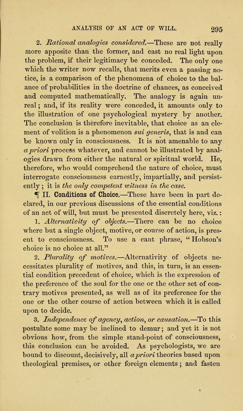 2. Rational analogies considered.—These are not really- more apposite than the former, and cast no real light upon the problem, if their legitimacy be conceded. The only one which the writer now recalls, that merits even a passing no- tice, is a comparison of the phenomena of choice to the bal- ance of probabilities in the doctrine of chances, as conceived and computed mathematically. The analogy is again un- real ; and, if its reality were conceded, it amounts only to the illustration of one psychological mystery by another. The conclusion is therefore inevitable, that choice as an ele- ment of volition is a phenomenon sui generis, that is and can be known only in consciousness. It is not amenable to any a priori process whatever, and cannot be illustrated by anal- ogies drawn from either the natural or spiritual world. He, therefore, who would comprehend the nature of choice, must interrogate consciousness earnestly, impartially, and persist- ently ; it is the only competent witness in the case. % II. Conditions of Choice.—These have been in part de- clared, in our previous discussions of the essential conditions of an act of will, but must be presented discretely here, viz.: 1. Alternativity of objects.—There can be no choice where but a single object, motive, or course of action, is pres- ent to consciousness. To use a cant phrase,  Hobson's choice is no choice at all. 2. Plurality of motives.—Alternativity of objects ne- cessitates plurality of motives, and this, in turn, is an essen- tial condition precedent of choice, which is the expression of the preference of the soul for the one or the other set of con- trary motives presented, as well as of its preference for the one or the other course of action between which it is called upon to decide. 3. Independence of agency, action, or causation.—To this postulate some may be inclined to demur; and yet it is not obvious how, from the simple stand-point of consciousness, this conclusion can be avoided. As psychologists, we are bound to discount, decisively, all a priori theories based upon theological premises, or other foreign elements; and fasten