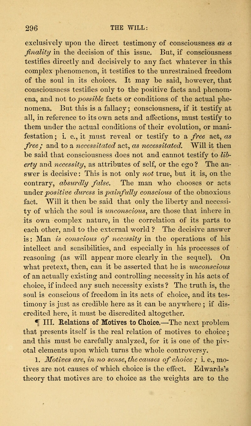 exclusively upon the direct testimony of consciousness as a finality in the decision of this issue. But, if consciousness testifies directly and decisively to any fact whatever in this complex phenomenon, it testifies to the unrestrained freedom of the soul in its choices. It may be said, however, that consciousness testifies only to the positive facts and phenom- ena, and not to possible facts or conditions of the actual phe- nomena. But this is a fallacy; consciousness, if it testify at all, in reference to its own acts and affections, must testify to them under the actual conditions of their evolution, or mani- festation; i. e., it must reveal or testify to a free act, as free; and to a necessitated act, as necessitated. Will it then be said that consciousness does not and cannot testify to lib- erty and necessity, as attributes of self, or the ego ? The an- swer is decisive: This is not only not true, but it is, on the contrary, absurdly false. The man who chooses or acts under positive duress is painfully conscious of the obnoxious fact. Will it then be said that only the liberty and necessi- ty of which the soul is unconscious, are those that inhere in its own complex nature, in the correlation of its parts to each other, and to the external world ? The decisive answer is: Man is conscious of necessity in the operations of his intellect and sensibilities, and especially in his processes of reasoning (as will appear more clearly in the sequel). On what pretext, then, can it be asserted that he is unconscious of an actually existing and controlling necessity in his acts of choice, if indeed any such necessity exists? The truth is, the soul is conscious of freedom in its acts of choice, and its tes- timony is just as credible here as it can be anywhere ; if dis- credited here, it must be discredited altogether. % III. Relations of Motives to Choice.—The next problem that presents itself is the real relation of motives to choice; and this must be carefully analyzed, for it is one of the piv- otal elements upon which turns the whole controversy. 1. Motives are, in no sense, the causes of choice ; i. e., mo- tives are not causes of which choice is the effect. Edwards's theory that motives are to choice as the weights are to the