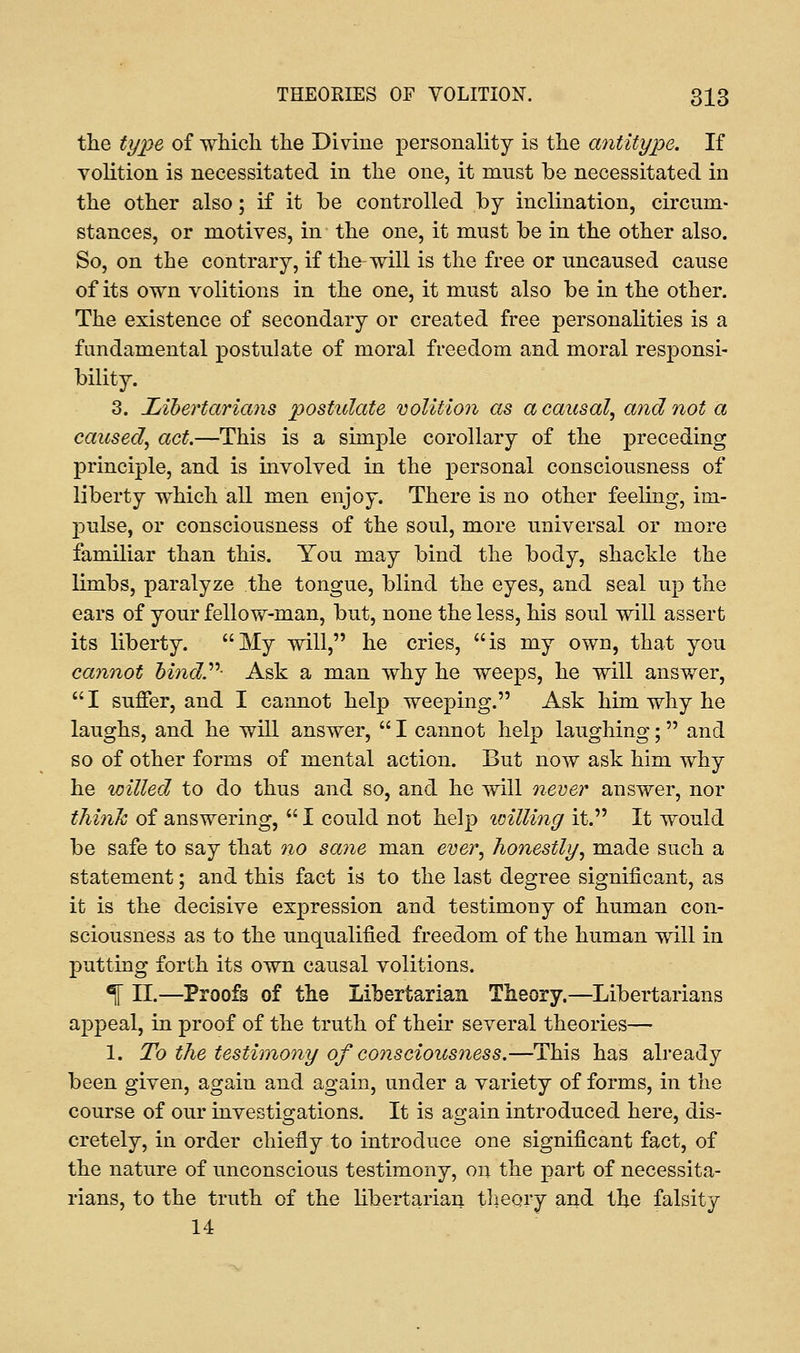 the type of which the Divine personality is the antitype. If volition is necessitated in the one, it must be necessitated in the other also; if it he controlled by inclination, circum- stances, or motives, in the one, it must be in the other also. So, on the contrary, if the will is the free or uncaused cause of its own volitions in the one, it must also be in the other. The existence of secondary or created free personalities is a fundamental postulate of moral freedom and moral responsi- bility. 3. Libertarians postulate volition as a causal, and not a caused, act.—This is a simple corollary of the preceding principle, and is involved in the personal consciousness of liberty which all men enjoy. There is no other feeling, im- jmlse, or consciousness of the soul, more universal or more familiar than this. You may bind the body, shackle the limbs, paralyze the tongue, blind the eyes, and seal up the ears of your fellow-man, but, none the less, his soul will assert its liberty. My will, he cries, is my own, that you cannot bind Ask a man why he weeps, he will answer, I suffer, and I cannot help weeping. Ask him why he laughs, and he will answer,  I cannot help laughing; and so of other forms of mental action. But now ask him why he willed to do thus and so, and he will never answer, nor think of answering,  I could not help willing it. It would be safe to say that no sane man ever, honestly, made such a statement; and this fact is to the last degree significant, as it is the decisive expression and testimony of human con- sciousness as to the unqualified freedom of the human will in putting forth its own causal volitions. 1 II.—Proofs of the Libertarian Theory.—Libertarians appeal, in proof of the truth of their several theories— 1. To the testimony of consciousness.—This has already been given, again and again, under a variety of forms, in the course of our investigations. It is again introduced here, dis- cretely, in order chiefly to introduce one significant fact, of the nature of unconscious testimony, on the part of necessita- rians, to the truth of the libertarian theory and the falsity 14