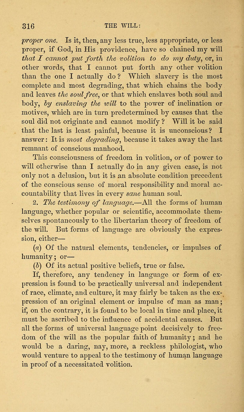 proper one. Is it, then, any less true, less appropriate, or less proper, if God, in His providence, have so chained my will that I cannot put forth the volition to do my duty, or, in other words, that I cannot put forth any other volition than the one I actually do ? Which slavery is the most complete and most degrading, that which chains the body and leaves the soul free, or that which enslaves both soul and body, by enslaving the will to the power of inclination or motives, which are in turn predetermined by causes that the soul did not originate and cannot modify ? Will it be said that the last is least painful, because it is unconscious ? I answer: It is most degrading, because it takes away the last remnant of conscious manhood. This consciousness of freedom in volition, or of power to will otherwise than I actually do in any given case, is not only not a delusion, but it is an absolute condition precedent of the conscious sense of moral responsibility and moral ac- countability that lives in every sane human soul. 2. The testimony of language.—All the forms of human language, whether popular or scientific, accommodate them- selves spontaneously to the libertarian theory of freedom of the will. But forms of language are obviously the expres- sion, either— (a) Of the natural elements, tendencies, or impulses of humanity; or— (h) Of its actual positive beliefs, true or false. If, therefore, any tendency in language or form of ex- pression is found to be practically universal and independent of race, climate, and culture, it may fairly be taken as the ex- pression of an original element or impulse of man as man; if, on the contrary, it is found to be local in time and place, it must be ascribed to the influence of accidental causes. But all the forms of universal language point decisively to free- dom of the will as the popular faith of humanity; and he would be a daring, nay, more, a reckless philologist, who would venture to appeal to the testimony of human language in proof of a necessitated volition.