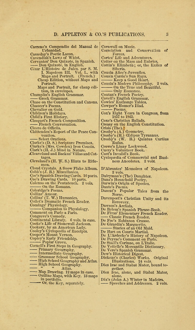 Carreno's Compendio del Manual do Urbanidad. Casseday's Poetic Lacon. Cavendish's Laws of Whist. Cervantes' Don Quixote, in Spanish. Don Quixote, in English. Cesar L'Histoire de Jules, par S. M. I. Napoleon III. Vol. L, with Maps and Portrait. (French.) Cheap Edition, without Maps and Portrait. Maps and Portrait, for cheap edi- tion, in envelopes. Champlin's English Grammar. Greek Grammar. Chase on the Constitution and Canons. Chaucer's Poems. Chevalier on Gold. Children's Holidays. Child's First History. Choquet's French Composition. French Conversation. Cicero de Officiis. Chittenden's Keport of the Peace Con- vention. Select Orations. Clarke's (D. S.) Scripture Promises. Clarke's (Mrs. Cowden) Iron Cousin. Clark's (H. J.) Mind in Nature. dCleaveland and Backus' Villas and Cot- tages. Cleveland's (H. W. S.) Hints to Rifle- men. Cloud Crystals. A Snow Flake Album. Cobb's (J. B.) Miscellanies. Coe's Spanish Drawing Cards. 10 parts. Coe's Drawing Cards. 10 parts. Colenso on the Pentateuch. 2 vols. On the Komans. Coleridge's Poems. Collins' Amoor. Collins' (T. W.) Humanics. Collet's Dramatic French Eeader. Comings' Physiology. Companion to Physiology. Comment on Parle a Paris. Congreve's Comedy. Continental Library. 6 vols, in case. Cooke's Life of Stonewall Jackson. Cookery, by an American Lady. Cooley's Cyclopaedia of Eeceipts. Cooper's Mount Vernon. Copley's Early Friendship. Poplar Grove. Cornell's First Steps in Geography. Primary Geography. Intermediate Geosraphy. Grammar School Geography. High School Geography and Atlas. High School Geography.   Atlas. Map Drawing. 12 maps in case. Outline Maps, with Key. 13 maps in portfolio. — Or, the Key, separately. Cornwall on Music. Correlation and Conservation of Forces. Cortez' Life and Adventures. Cotter on the Mass and Rubrics. Cottin's Elizabeth; or, the Exiles of Siberia. Cousin Alice's Juveniles. Cousin Carrie's Sun Rays. Keep a Good Heart. Cousin's Modern Philosophy. 2 vols. On the True and Beautiful. Only Romance. Coutan's French Poetry. Covell's English Grammar. Cowles' Exchange Tables. Cowper's Homer's Iliad. Poems. Cox's Eight Years in Congress, from 1S5T to 1S65. Coxe's Christian Ballads. Creasy on the English Constitution. Crisis (The). • Crosby's (A.) Geometry. Crosby's (H.) OEdipus Tyrannus. Crosby's (W. H.) Quintus Curtius Rufus. Crowe's Linny Lockwood. Curry's Volunteer Book. Cust's Invalid's Book. Cyclopaedia of Commercial and Busi- ness Anecdotes. 2 vols. D'Abrantes' Memoires of Napoleon. 2 vols. Dairyman's (The) Daughter. Dana's Household Poetry. Darwin's Origin of Species. Dante's Poems. Dasent's Popular Tales from the Norse. Davenport's Christian Unity and its Recovery. Dawson's Archaia. De Belem's Spanish Phrase-Book. De Fivas' Elementary French Reader. Classic French Reader. De Foe's Robinson Crusoe. De Girardin's Marguerite. Stories of an Old Maid. De Hart on Courts Martial. De L'Ardeche's History of Napoleon. De Peyrac's Comment on Parle. De Steel's Corinne, on L'ltalie. De Veitelle's Mercantile Dictionary. De Vere's Spanish Grammar. Dew's Historical Digest. Dickens's (Charles) Works. Original Illustrations. 24 vols. Dies Irae and Stabat Mater, bound to- gether. Dies Irae, alone, and Stabat Mater, alone. Dix's (John A.) Winter in Madeira. Speeches and Addresses. 2 vols.