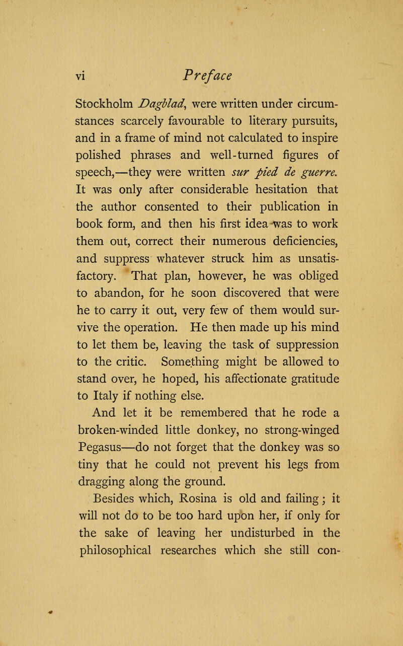 Stockholm Dagblad, were written under circum- stances scarcely favourable to literary pursuits, and in a frame of mind not calculated to inspire polished phrases and well-turned figures of speech,—they were written sur pied de guerre. It was only after considerable hesitation that the author consented to their publication in book form, and then his first idea-was to work them out, correct their numerous deficiencies, and suppress whatever struck him as unsatis- factory. That plan, however, he was obliged to abandon, for he soon discovered that were he to carry it out, very few of them would sur- vive the operation. He then made up his mind to let them be, leaving the task of suppression to the critic. Something might be allowed to stand over, he hoped, his affectionate gratitude to Italy if nothing else. And let it be remembered that he rode a broken-winded little donkey, no strong-winged Pegasus—do not forget that the donkey was so tiny that he could not prevent his legs from dragging along the ground. Besides which, Rosina is old and failing • it will not do to be too hard upon her, if only for the sake of leaving her undisturbed in the philosophical researches which she still con-