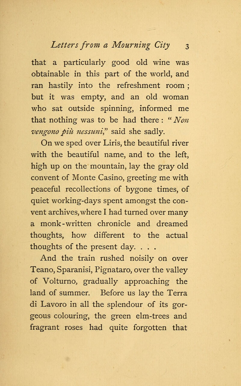 that a particularly good old wine was obtainable in this part of the world, and ran hastily into the refreshment room ; but it was empty, and an old woman who sat outside spinning, informed me that nothing was to be had there :  Non vengono piit nessuni said she sadly. On we sped over Liris, the beautiful river with the beautiful name, and to the left, high up on the mountain, lay the gray old convent of Monte Casino, greeting me with peaceful recollections of bygone times, of quiet working-days spent amongst the con- vent archives, where I had turned over many a monk-written chronicle and dreamed thoughts, how different to the actual thoughts of the present day. . . . And the train rushed noisily on over Teano, Sparanisi, Pignataro, over the valley of Volturno, gradually approaching the land of summer. Before us lay the Terra di Lavoro in all the splendour of its gor- geous colouring, the green elm-trees and fragrant roses had quite forgotten that