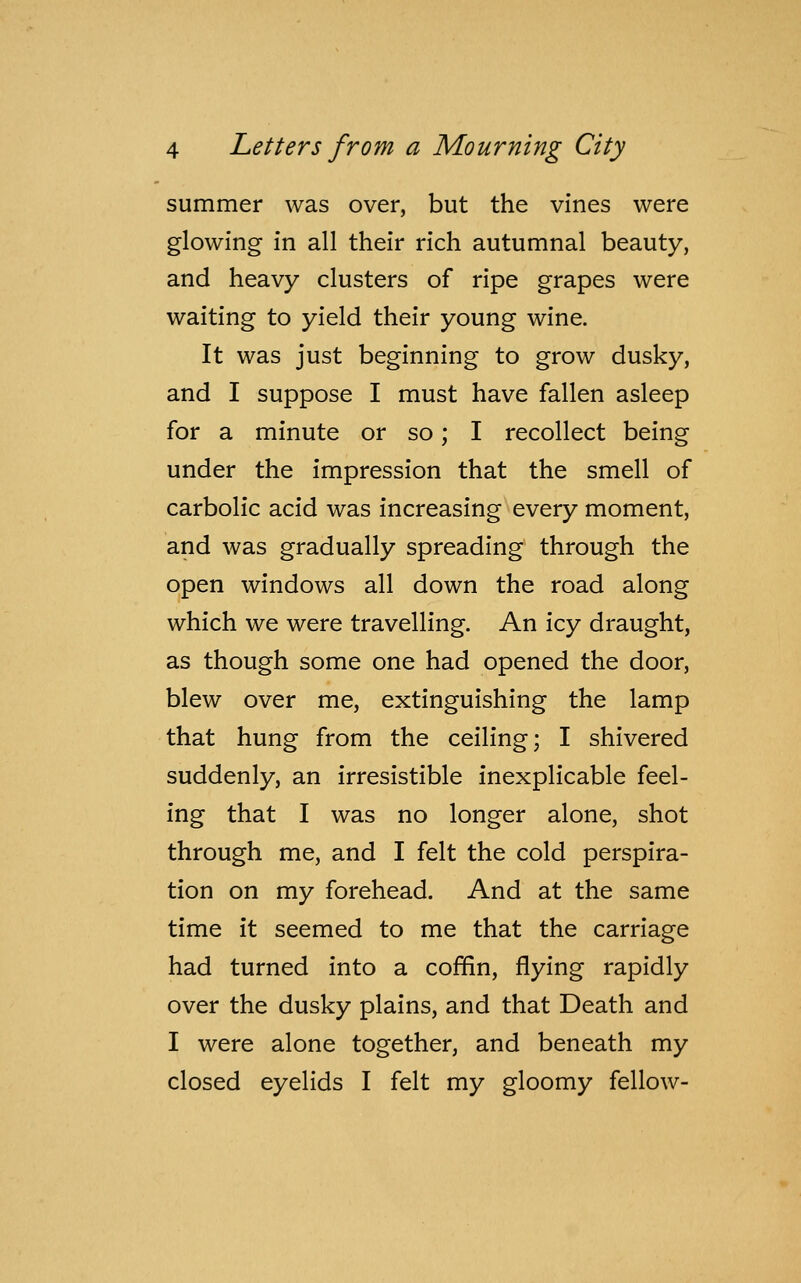 summer was over, but the vines were glowing in all their rich autumnal beauty, and heavy clusters of ripe grapes were waiting to yield their young wine. It was just beginning to grow dusky, and I suppose I must have fallen asleep for a minute or so; I recollect being under the impression that the smell of carbolic acid was increasing every moment, and was gradually spreading through the open windows all down the road along which we were travelling. An icy draught, as though some one had opened the door, blew over me, extinguishing the lamp that hung from the ceiling; I shivered suddenly, an irresistible inexplicable feel- ing that I was no longer alone, shot through me, and I felt the cold perspira- tion on my forehead. And at the same time it seemed to me that the carriage had turned into a coffin, flying rapidly over the dusky plains, and that Death and I were alone together, and beneath my closed eyelids I felt my gloomy fellow-