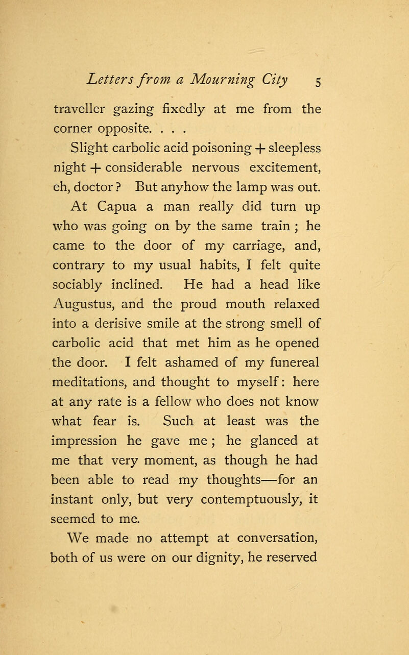 traveller gazing fixedly at me from the corner opposite. . . . Slight carbolic acid poisoning + sleepless night + considerable nervous excitement, eh, doctor ? But anyhow the lamp was out. At Capua a man really did turn up who was going on by the same train ; he came to the door of my carriage, and, contrary to my usual habits, I felt quite sociably inclined. He had a head like Augustus, and the proud mouth relaxed into a derisive smile at the strong smell of carbolic acid that met him as he opened the door. I felt ashamed of my funereal meditations, and thought to myself: here at any rate is a fellow who does not know what fear is. Such at least was the impression he gave me; he glanced at me that very moment, as though he had been able to read my thoughts—for an instant only, but very contemptuously, it seemed to me. We made no attempt at conversation, both of us were on our dignity, he reserved