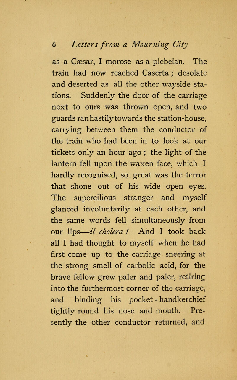 as a Caesar, I morose as a plebeian. The train had now reached Caserta ; desolate and deserted as all the other wayside sta- tions. Suddenly the door of the carriage next to ours was thrown open, and two guards ran hastily towards the station-house, carrying between them the conductor of the train who had been in to look at our tickets only an hour ago ; the light of the lantern fell upon the waxen face, which I hardly recognised, so great was the terror that shone out of his wide open eyes. The supercilious stranger and myself glanced involuntarily at each other, and the same words fell simultaneously from our lips—il cholera ! And I took back all I had thought to myself when he had first come up to the carriage sneering at the strong smell of carbolic acid, for the brave fellow grew paler and paler, retiring into the furthermost corner of the carriage, and binding his pocket - handkerchief tightly round his nose and mouth. Pre- sently the other conductor returned, and