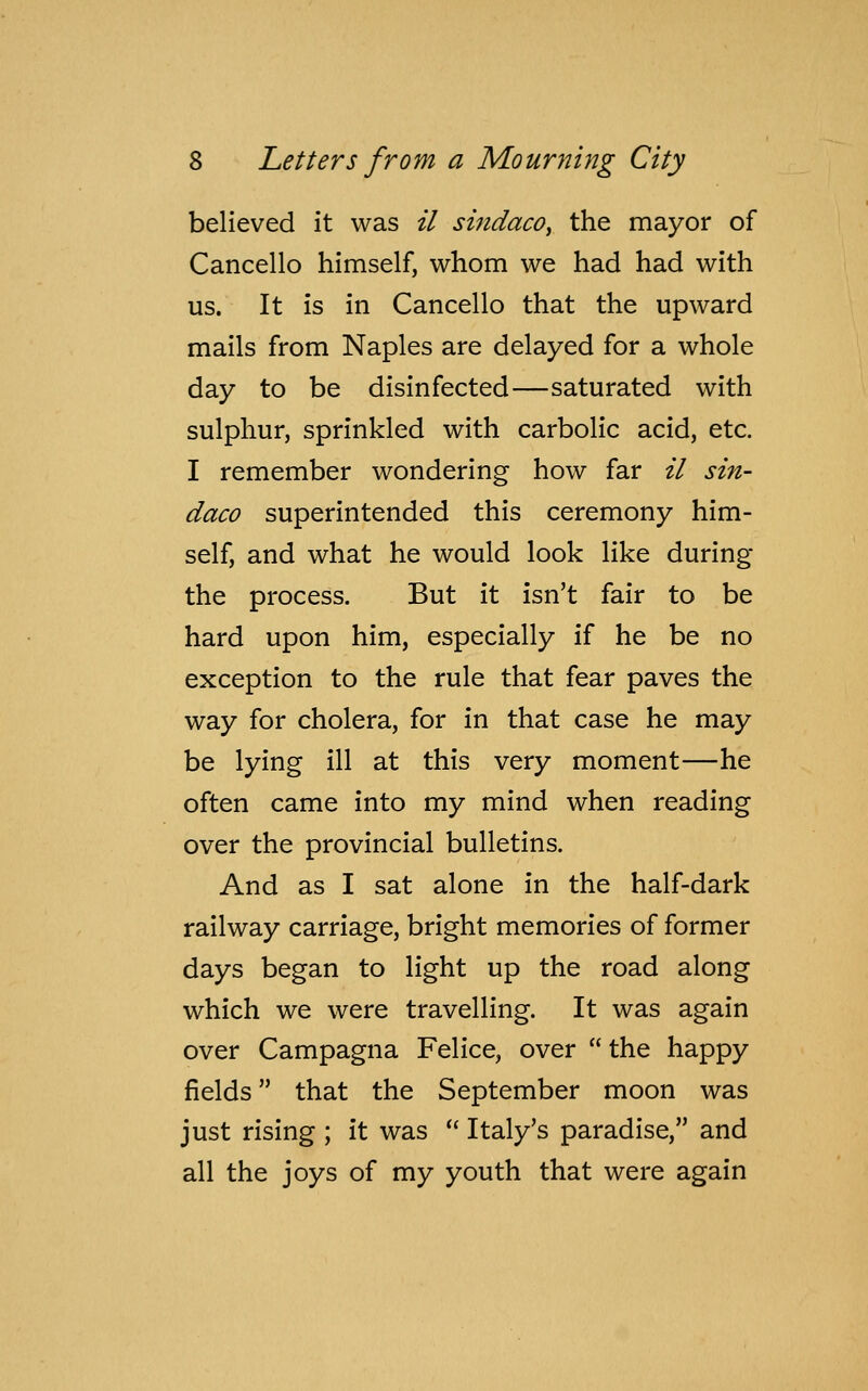 believed it was il sindaco, the mayor of Cancello himself, whom we had had with us. It is in Cancello that the upward mails from Naples are delayed for a whole day to be disinfected—saturated with sulphur, sprinkled with carbolic acid, etc. I remember wondering how far il sin- daco superintended this ceremony him- self, and what he would look like during the process. But it isn't fair to be hard upon him, especially if he be no exception to the rule that fear paves the way for cholera, for in that case he may be lying ill at this very moment—he often came into my mind when reading over the provincial bulletins. And as I sat alone in the half-dark railway carriage, bright memories of former days began to light up the road along which we were travelling. It was again over Campagna Felice, over  the happy fields that the September moon was just rising ; it was  Italy's paradise, and all the joys of my youth that were again