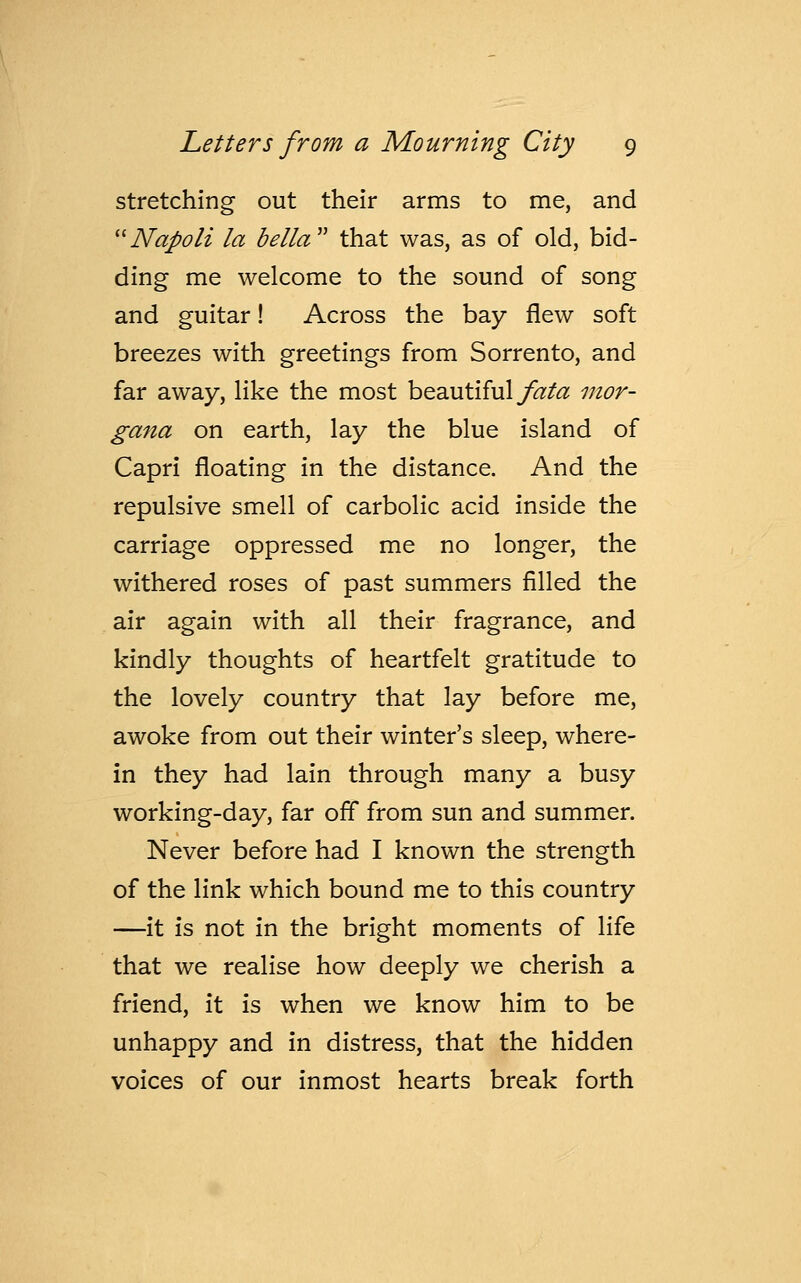 stretching out their arms to me, and  Napoli la bella that was, as of old, bid- ding me welcome to the sound of song and guitar! Across the bay flew soft breezes with greetings from Sorrento, and far away, like the most beautiful fata mor- gana on earth, lay the blue island of Capri floating in the distance. And the repulsive smell of carbolic acid inside the carriage oppressed me no longer, the withered roses of past summers filled the air again with all their fragrance, and kindly thoughts of heartfelt gratitude to the lovely country that lay before me, awoke from out their winter's sleep, where- in they had lain through many a busy working-day, far off from sun and summer. Never before had I known the strength of the link which bound me to this country —it is not in the bright moments of life that we realise how deeply we cherish a friend, it is when we know him to be unhappy and in distress, that the hidden voices of our inmost hearts break forth