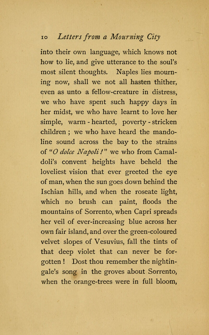 into their own language, which knows not how to lie, and give utterance to the soul's most silent thoughts. Naples lies mourn- ing now, shall we not all hasten thither, even as unto a fellow-creature in distress, we who have spent such happy days in her midst, we who have learnt to love her simple, warm - hearted, poverty - stricken children ; we who have heard the mando- line sound across the bay to the strains of O dolce Napoli / we who from Carnal - doli's convent heights have beheld the loveliest vision that ever greeted the eye of man, when the sun goes down behind the Ischian hills, and when the roseate light, which no brush can paint, floods the mountains of Sorrento, when Capri spreads her veil of ever-increasing blue across her own fair island, and over the green-coloured velvet slopes of Vesuvius, fall the tints of that deep violet that can never be for- gotten ! Dost thou remember the nightin- gale's song in the groves about Sorrento, when the orange-trees were in full bloom,