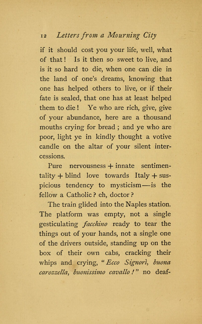 if it should cost you your life, well, what of that! Is it then so sweet to live, and is it so hard to die, when one can die in the land of one's dreams, knowing that one has helped others to live, or if their fate is sealed, that one has at least helped them to die! Ye who are rich, give, give of your abundance, here are a thousand mouths crying for bread ; and ye who are poor, light ye in kindly thought a votive candle on the altar of your silent inter- cessions. Pure nervousness + innate sentimen- tality + blind love towards Italy -f sus- picious tendency to mysticism—is the fellow a Catholic ? eh, doctor ? The train glided into the Naples station. The platform was empty, not a single gesticulating facchino ready to tear the things out of your hands, not a single one of the drivers outside, standing up on the box of their own cabs, cracking their whips and crying,  Ecco Signori, buona carozzella, buonissimo cavallo! no deaf-