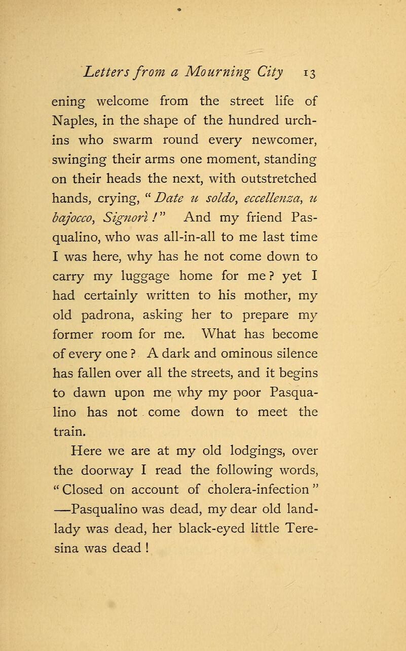 ening welcome from the street life of Naples, in the shape of the hundred urch- ins who swarm round every newcomer, swinging their arms one moment, standing on their heads the next, with outstretched hands, crying,  Date u soldo, eccellenza, u bajocco, Signorl ! And my friend Pas- qualino, who was all-in-all to me last time I was here, why has he not come down to carry my luggage home for me ? yet I had certainly written to his mother, my old padrona, asking her to prepare my former room for me. What has become of every one ? A dark and ominous silence has fallen over all the streets, and it begins to dawn upon me why my poor Pasqua- lino has not come down to meet the train. Here we are at my old lodgings, over the doorway I read the following words,  Closed on account of cholera-infection  —Pasqualino was dead, my dear old land- lady was dead, her black-eyed little Tere- sina was dead !